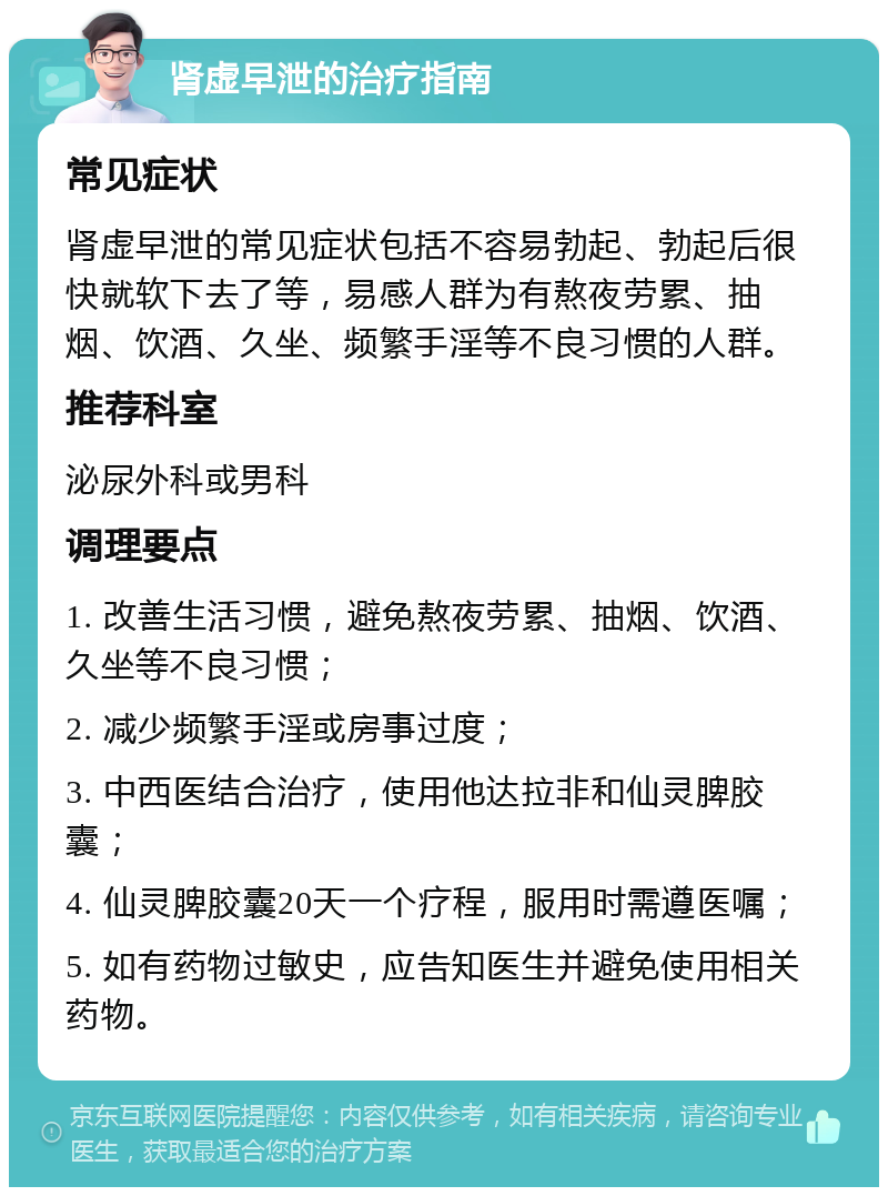 肾虚早泄的治疗指南 常见症状 肾虚早泄的常见症状包括不容易勃起、勃起后很快就软下去了等，易感人群为有熬夜劳累、抽烟、饮酒、久坐、频繁手淫等不良习惯的人群。 推荐科室 泌尿外科或男科 调理要点 1. 改善生活习惯，避免熬夜劳累、抽烟、饮酒、久坐等不良习惯； 2. 减少频繁手淫或房事过度； 3. 中西医结合治疗，使用他达拉非和仙灵脾胶囊； 4. 仙灵脾胶囊20天一个疗程，服用时需遵医嘱； 5. 如有药物过敏史，应告知医生并避免使用相关药物。