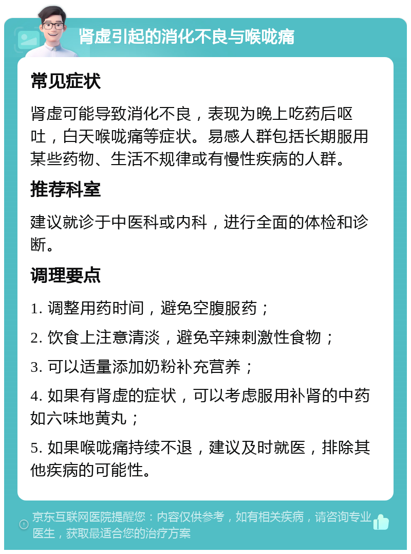 肾虚引起的消化不良与喉咙痛 常见症状 肾虚可能导致消化不良，表现为晚上吃药后呕吐，白天喉咙痛等症状。易感人群包括长期服用某些药物、生活不规律或有慢性疾病的人群。 推荐科室 建议就诊于中医科或内科，进行全面的体检和诊断。 调理要点 1. 调整用药时间，避免空腹服药； 2. 饮食上注意清淡，避免辛辣刺激性食物； 3. 可以适量添加奶粉补充营养； 4. 如果有肾虚的症状，可以考虑服用补肾的中药如六味地黄丸； 5. 如果喉咙痛持续不退，建议及时就医，排除其他疾病的可能性。