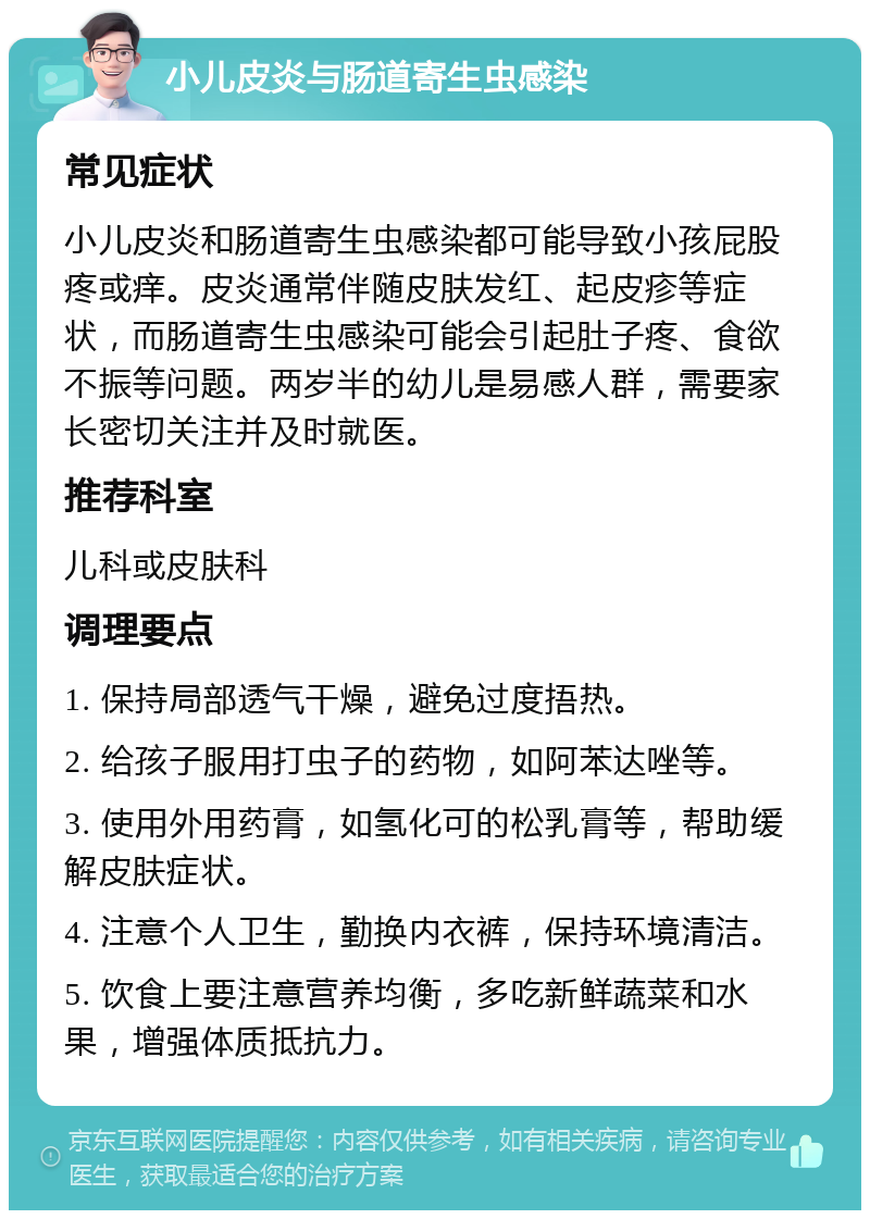 小儿皮炎与肠道寄生虫感染 常见症状 小儿皮炎和肠道寄生虫感染都可能导致小孩屁股疼或痒。皮炎通常伴随皮肤发红、起皮疹等症状，而肠道寄生虫感染可能会引起肚子疼、食欲不振等问题。两岁半的幼儿是易感人群，需要家长密切关注并及时就医。 推荐科室 儿科或皮肤科 调理要点 1. 保持局部透气干燥，避免过度捂热。 2. 给孩子服用打虫子的药物，如阿苯达唑等。 3. 使用外用药膏，如氢化可的松乳膏等，帮助缓解皮肤症状。 4. 注意个人卫生，勤换内衣裤，保持环境清洁。 5. 饮食上要注意营养均衡，多吃新鲜蔬菜和水果，增强体质抵抗力。