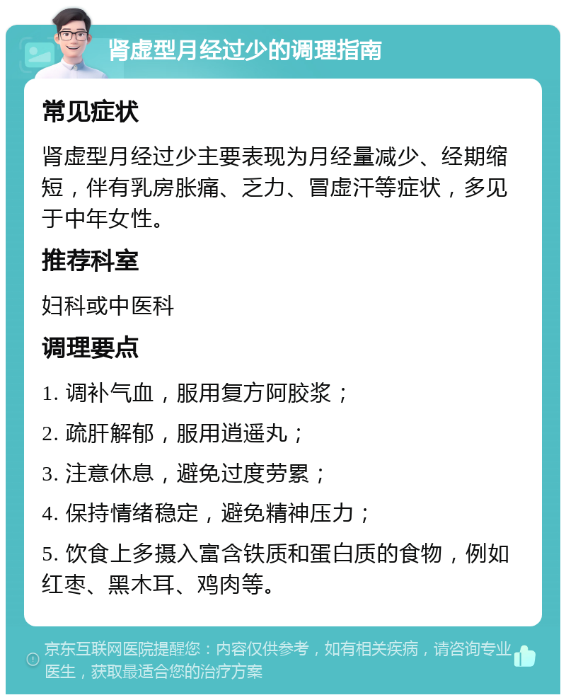 肾虚型月经过少的调理指南 常见症状 肾虚型月经过少主要表现为月经量减少、经期缩短，伴有乳房胀痛、乏力、冒虚汗等症状，多见于中年女性。 推荐科室 妇科或中医科 调理要点 1. 调补气血，服用复方阿胶浆； 2. 疏肝解郁，服用逍遥丸； 3. 注意休息，避免过度劳累； 4. 保持情绪稳定，避免精神压力； 5. 饮食上多摄入富含铁质和蛋白质的食物，例如红枣、黑木耳、鸡肉等。