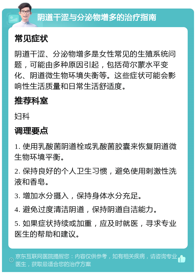 阴道干涩与分泌物增多的治疗指南 常见症状 阴道干涩、分泌物增多是女性常见的生殖系统问题，可能由多种原因引起，包括荷尔蒙水平变化、阴道微生物环境失衡等。这些症状可能会影响性生活质量和日常生活舒适度。 推荐科室 妇科 调理要点 1. 使用乳酸菌阴道栓或乳酸菌胶囊来恢复阴道微生物环境平衡。 2. 保持良好的个人卫生习惯，避免使用刺激性洗液和香皂。 3. 增加水分摄入，保持身体水分充足。 4. 避免过度清洁阴道，保持阴道自洁能力。 5. 如果症状持续或加重，应及时就医，寻求专业医生的帮助和建议。