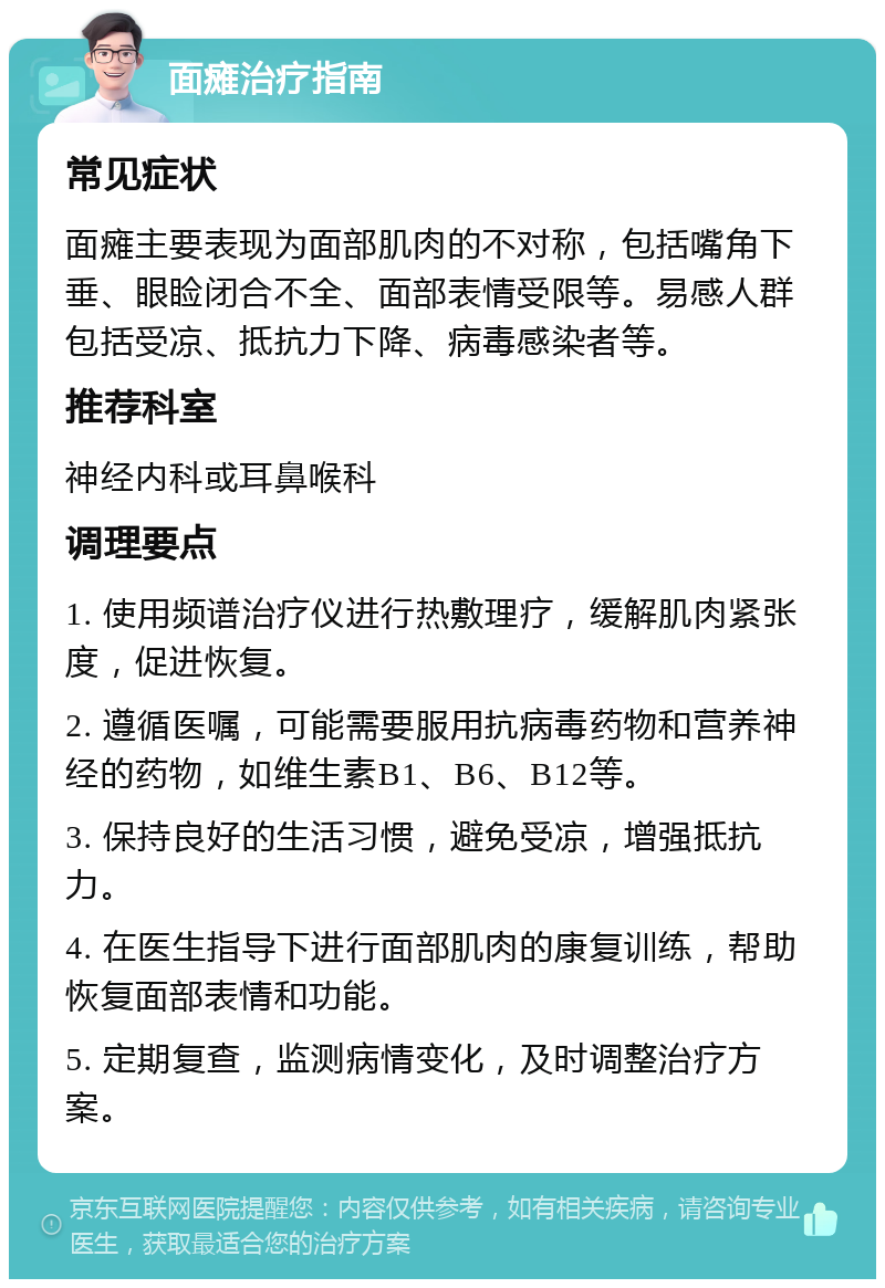 面瘫治疗指南 常见症状 面瘫主要表现为面部肌肉的不对称，包括嘴角下垂、眼睑闭合不全、面部表情受限等。易感人群包括受凉、抵抗力下降、病毒感染者等。 推荐科室 神经内科或耳鼻喉科 调理要点 1. 使用频谱治疗仪进行热敷理疗，缓解肌肉紧张度，促进恢复。 2. 遵循医嘱，可能需要服用抗病毒药物和营养神经的药物，如维生素B1、B6、B12等。 3. 保持良好的生活习惯，避免受凉，增强抵抗力。 4. 在医生指导下进行面部肌肉的康复训练，帮助恢复面部表情和功能。 5. 定期复查，监测病情变化，及时调整治疗方案。