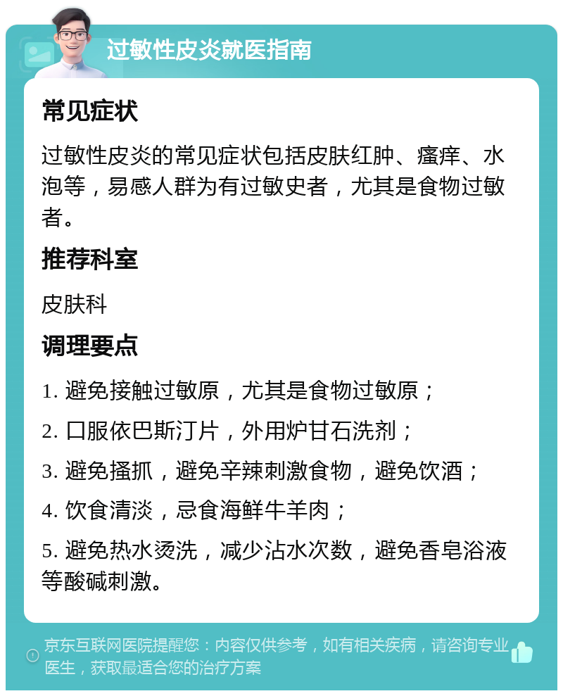 过敏性皮炎就医指南 常见症状 过敏性皮炎的常见症状包括皮肤红肿、瘙痒、水泡等，易感人群为有过敏史者，尤其是食物过敏者。 推荐科室 皮肤科 调理要点 1. 避免接触过敏原，尤其是食物过敏原； 2. 口服依巴斯汀片，外用炉甘石洗剂； 3. 避免搔抓，避免辛辣刺激食物，避免饮酒； 4. 饮食清淡，忌食海鲜牛羊肉； 5. 避免热水烫洗，减少沾水次数，避免香皂浴液等酸碱刺激。