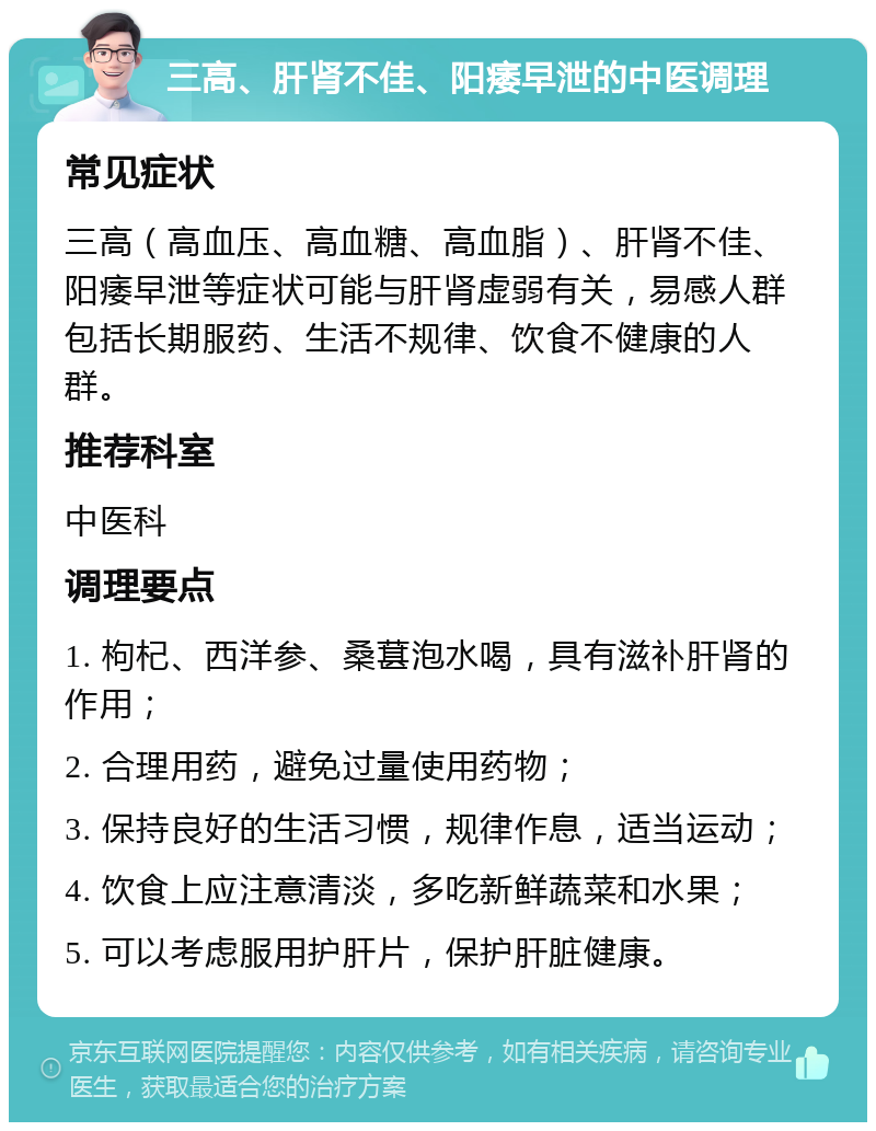 三高、肝肾不佳、阳痿早泄的中医调理 常见症状 三高（高血压、高血糖、高血脂）、肝肾不佳、阳痿早泄等症状可能与肝肾虚弱有关，易感人群包括长期服药、生活不规律、饮食不健康的人群。 推荐科室 中医科 调理要点 1. 枸杞、西洋参、桑葚泡水喝，具有滋补肝肾的作用； 2. 合理用药，避免过量使用药物； 3. 保持良好的生活习惯，规律作息，适当运动； 4. 饮食上应注意清淡，多吃新鲜蔬菜和水果； 5. 可以考虑服用护肝片，保护肝脏健康。