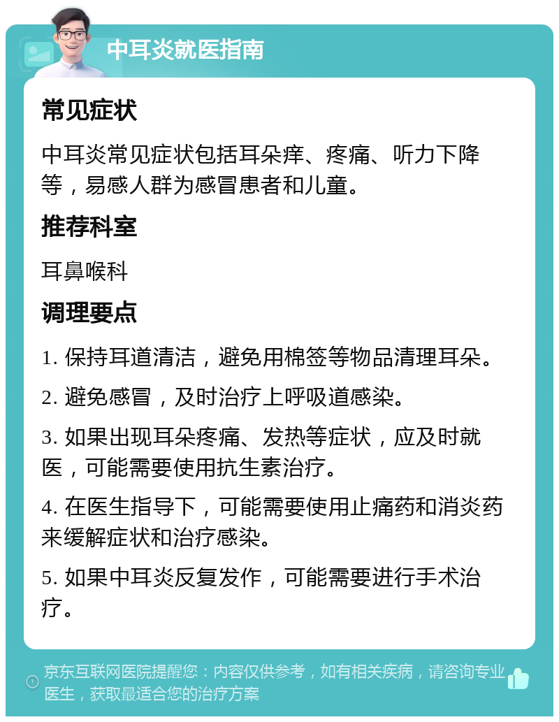 中耳炎就医指南 常见症状 中耳炎常见症状包括耳朵痒、疼痛、听力下降等，易感人群为感冒患者和儿童。 推荐科室 耳鼻喉科 调理要点 1. 保持耳道清洁，避免用棉签等物品清理耳朵。 2. 避免感冒，及时治疗上呼吸道感染。 3. 如果出现耳朵疼痛、发热等症状，应及时就医，可能需要使用抗生素治疗。 4. 在医生指导下，可能需要使用止痛药和消炎药来缓解症状和治疗感染。 5. 如果中耳炎反复发作，可能需要进行手术治疗。