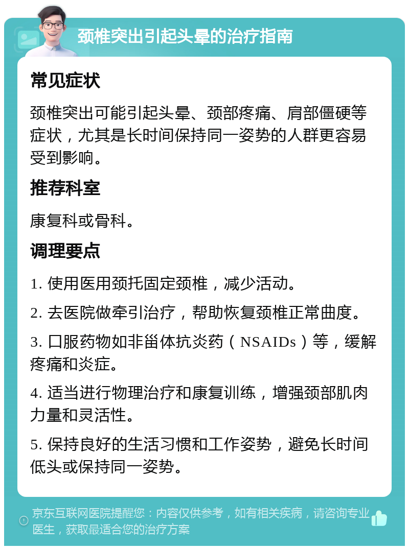 颈椎突出引起头晕的治疗指南 常见症状 颈椎突出可能引起头晕、颈部疼痛、肩部僵硬等症状，尤其是长时间保持同一姿势的人群更容易受到影响。 推荐科室 康复科或骨科。 调理要点 1. 使用医用颈托固定颈椎，减少活动。 2. 去医院做牵引治疗，帮助恢复颈椎正常曲度。 3. 口服药物如非甾体抗炎药（NSAIDs）等，缓解疼痛和炎症。 4. 适当进行物理治疗和康复训练，增强颈部肌肉力量和灵活性。 5. 保持良好的生活习惯和工作姿势，避免长时间低头或保持同一姿势。