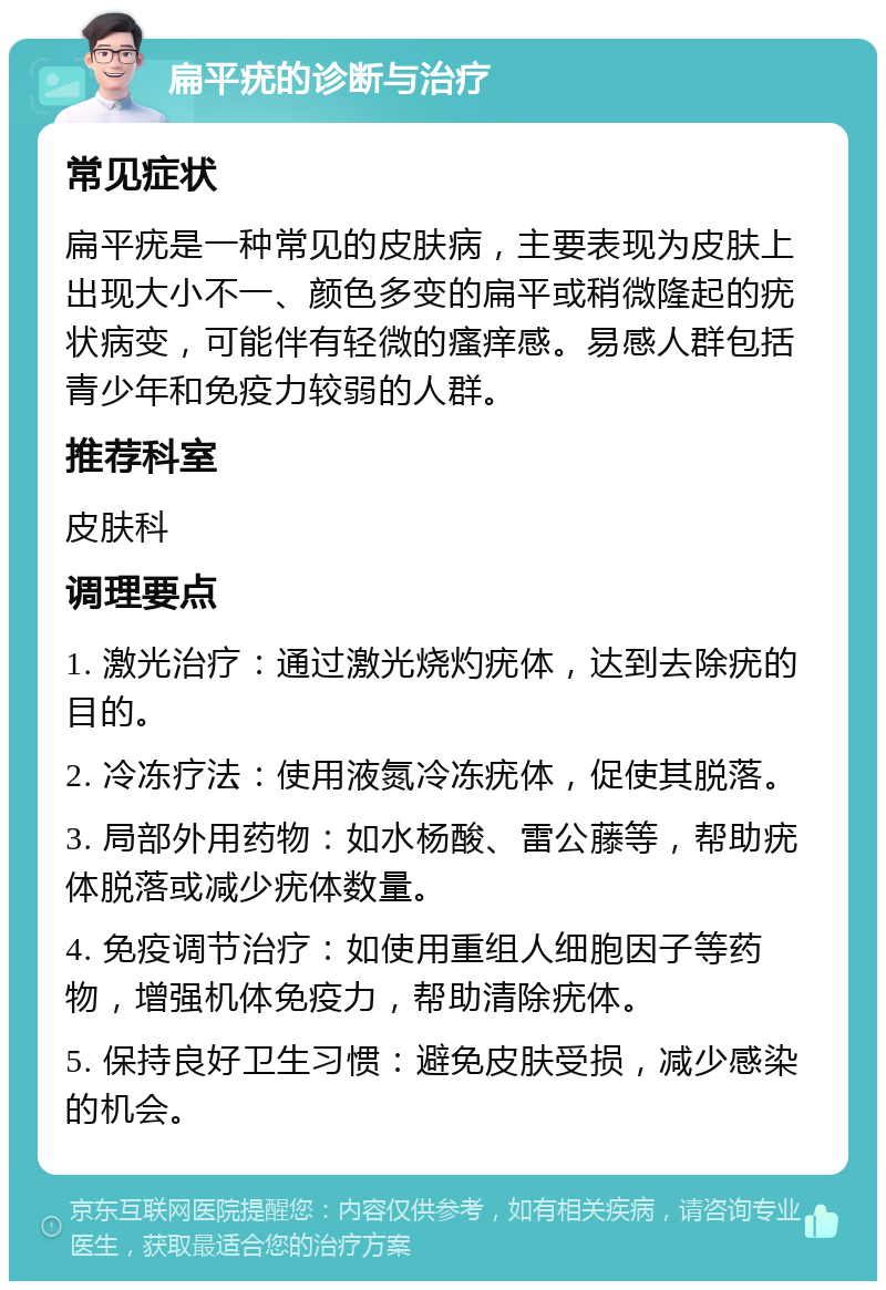 扁平疣的诊断与治疗 常见症状 扁平疣是一种常见的皮肤病，主要表现为皮肤上出现大小不一、颜色多变的扁平或稍微隆起的疣状病变，可能伴有轻微的瘙痒感。易感人群包括青少年和免疫力较弱的人群。 推荐科室 皮肤科 调理要点 1. 激光治疗：通过激光烧灼疣体，达到去除疣的目的。 2. 冷冻疗法：使用液氮冷冻疣体，促使其脱落。 3. 局部外用药物：如水杨酸、雷公藤等，帮助疣体脱落或减少疣体数量。 4. 免疫调节治疗：如使用重组人细胞因子等药物，增强机体免疫力，帮助清除疣体。 5. 保持良好卫生习惯：避免皮肤受损，减少感染的机会。