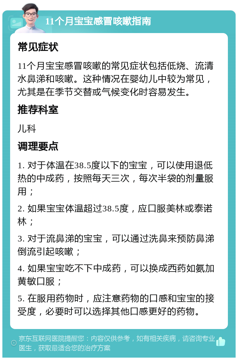 11个月宝宝感冒咳嗽指南 常见症状 11个月宝宝感冒咳嗽的常见症状包括低烧、流清水鼻涕和咳嗽。这种情况在婴幼儿中较为常见，尤其是在季节交替或气候变化时容易发生。 推荐科室 儿科 调理要点 1. 对于体温在38.5度以下的宝宝，可以使用退低热的中成药，按照每天三次，每次半袋的剂量服用； 2. 如果宝宝体温超过38.5度，应口服美林或泰诺林； 3. 对于流鼻涕的宝宝，可以通过洗鼻来预防鼻涕倒流引起咳嗽； 4. 如果宝宝吃不下中成药，可以换成西药如氨加黄敏口服； 5. 在服用药物时，应注意药物的口感和宝宝的接受度，必要时可以选择其他口感更好的药物。