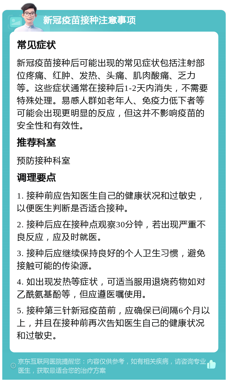 新冠疫苗接种注意事项 常见症状 新冠疫苗接种后可能出现的常见症状包括注射部位疼痛、红肿、发热、头痛、肌肉酸痛、乏力等。这些症状通常在接种后1-2天内消失，不需要特殊处理。易感人群如老年人、免疫力低下者等可能会出现更明显的反应，但这并不影响疫苗的安全性和有效性。 推荐科室 预防接种科室 调理要点 1. 接种前应告知医生自己的健康状况和过敏史，以便医生判断是否适合接种。 2. 接种后应在接种点观察30分钟，若出现严重不良反应，应及时就医。 3. 接种后应继续保持良好的个人卫生习惯，避免接触可能的传染源。 4. 如出现发热等症状，可适当服用退烧药物如对乙酰氨基酚等，但应遵医嘱使用。 5. 接种第三针新冠疫苗前，应确保已间隔6个月以上，并且在接种前再次告知医生自己的健康状况和过敏史。