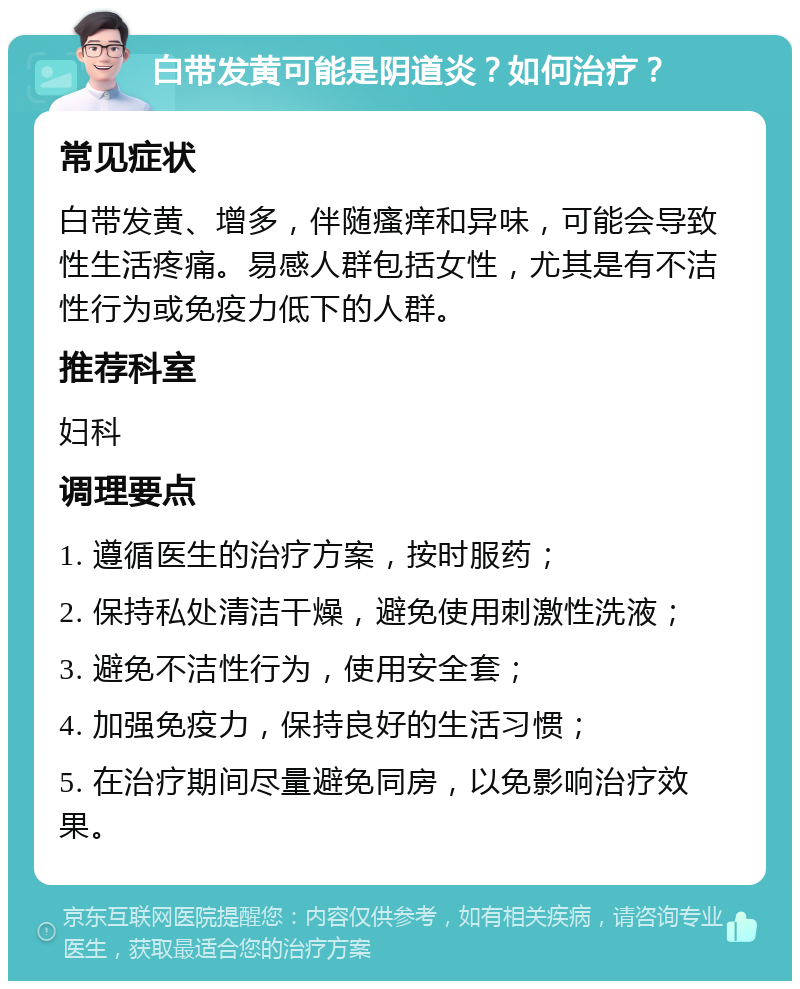 白带发黄可能是阴道炎？如何治疗？ 常见症状 白带发黄、增多，伴随瘙痒和异味，可能会导致性生活疼痛。易感人群包括女性，尤其是有不洁性行为或免疫力低下的人群。 推荐科室 妇科 调理要点 1. 遵循医生的治疗方案，按时服药； 2. 保持私处清洁干燥，避免使用刺激性洗液； 3. 避免不洁性行为，使用安全套； 4. 加强免疫力，保持良好的生活习惯； 5. 在治疗期间尽量避免同房，以免影响治疗效果。