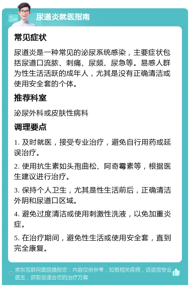 尿道炎就医指南 常见症状 尿道炎是一种常见的泌尿系统感染，主要症状包括尿道口流脓、刺痛、尿频、尿急等。易感人群为性生活活跃的成年人，尤其是没有正确清洁或使用安全套的个体。 推荐科室 泌尿外科或皮肤性病科 调理要点 1. 及时就医，接受专业治疗，避免自行用药或延误治疗。 2. 使用抗生素如头孢曲松、阿奇霉素等，根据医生建议进行治疗。 3. 保持个人卫生，尤其是性生活前后，正确清洁外阴和尿道口区域。 4. 避免过度清洁或使用刺激性洗液，以免加重炎症。 5. 在治疗期间，避免性生活或使用安全套，直到完全康复。