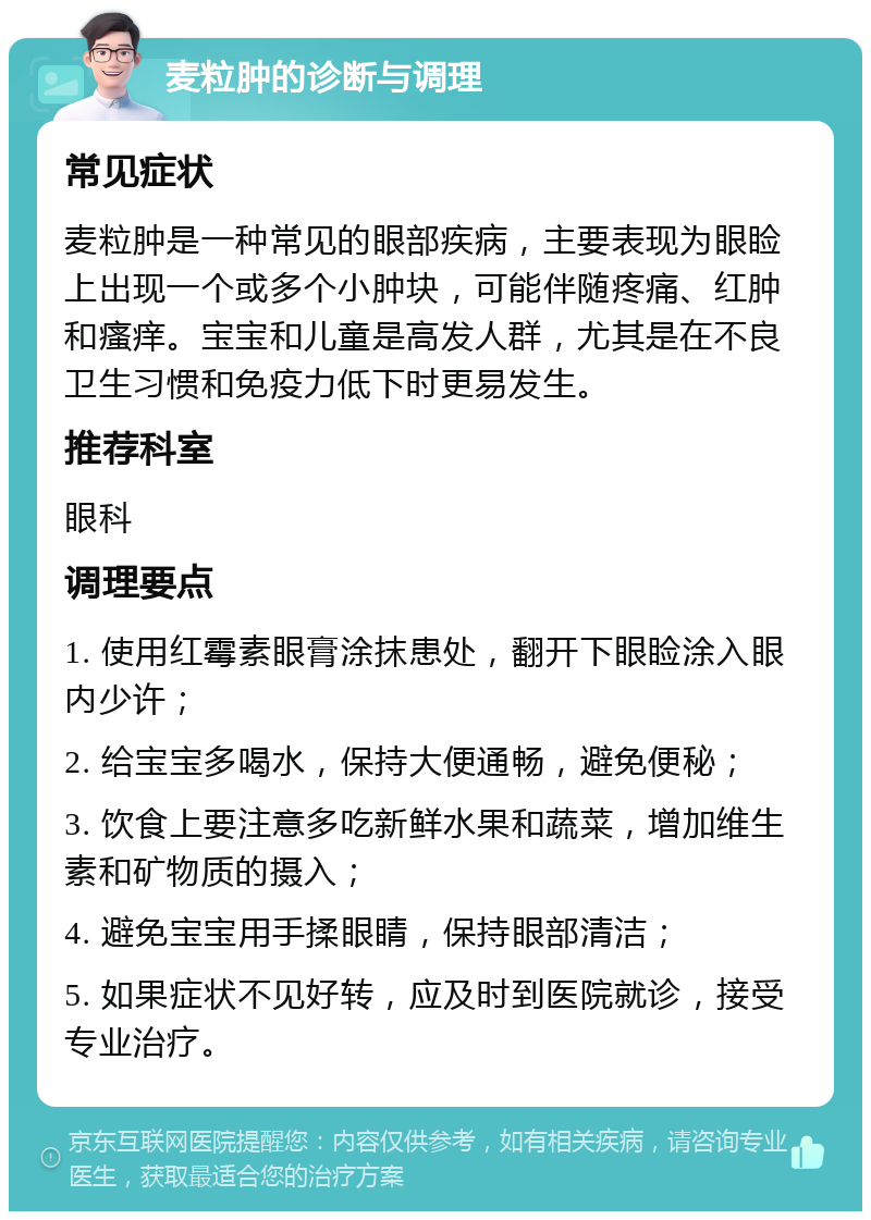 麦粒肿的诊断与调理 常见症状 麦粒肿是一种常见的眼部疾病，主要表现为眼睑上出现一个或多个小肿块，可能伴随疼痛、红肿和瘙痒。宝宝和儿童是高发人群，尤其是在不良卫生习惯和免疫力低下时更易发生。 推荐科室 眼科 调理要点 1. 使用红霉素眼膏涂抹患处，翻开下眼睑涂入眼内少许； 2. 给宝宝多喝水，保持大便通畅，避免便秘； 3. 饮食上要注意多吃新鲜水果和蔬菜，增加维生素和矿物质的摄入； 4. 避免宝宝用手揉眼睛，保持眼部清洁； 5. 如果症状不见好转，应及时到医院就诊，接受专业治疗。