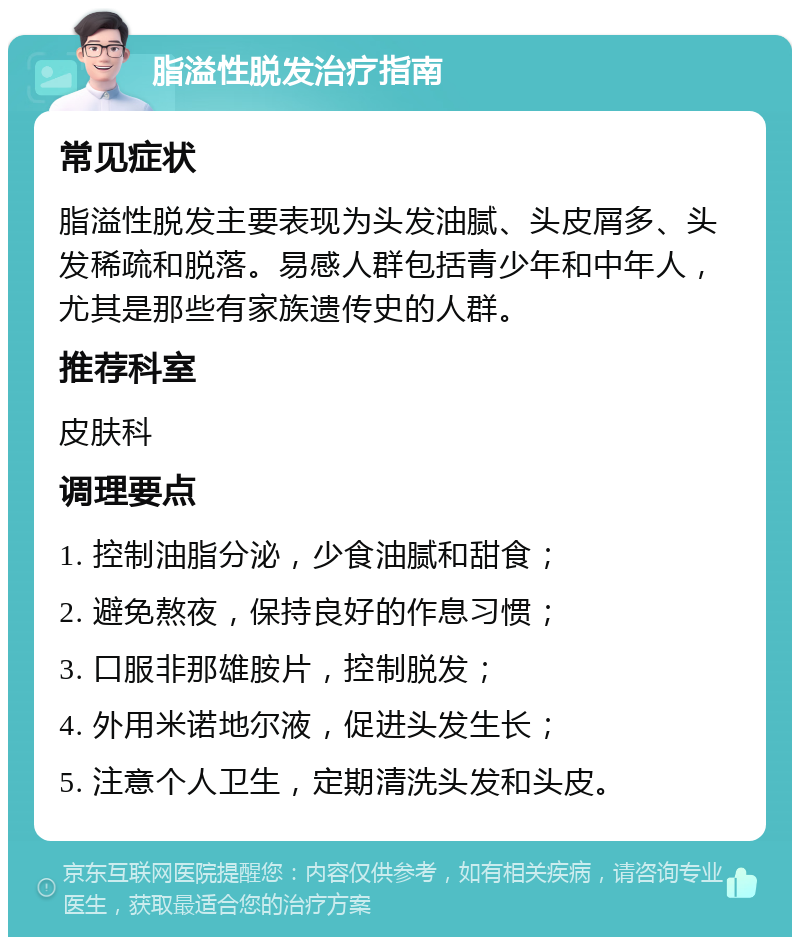 脂溢性脱发治疗指南 常见症状 脂溢性脱发主要表现为头发油腻、头皮屑多、头发稀疏和脱落。易感人群包括青少年和中年人，尤其是那些有家族遗传史的人群。 推荐科室 皮肤科 调理要点 1. 控制油脂分泌，少食油腻和甜食； 2. 避免熬夜，保持良好的作息习惯； 3. 口服非那雄胺片，控制脱发； 4. 外用米诺地尔液，促进头发生长； 5. 注意个人卫生，定期清洗头发和头皮。