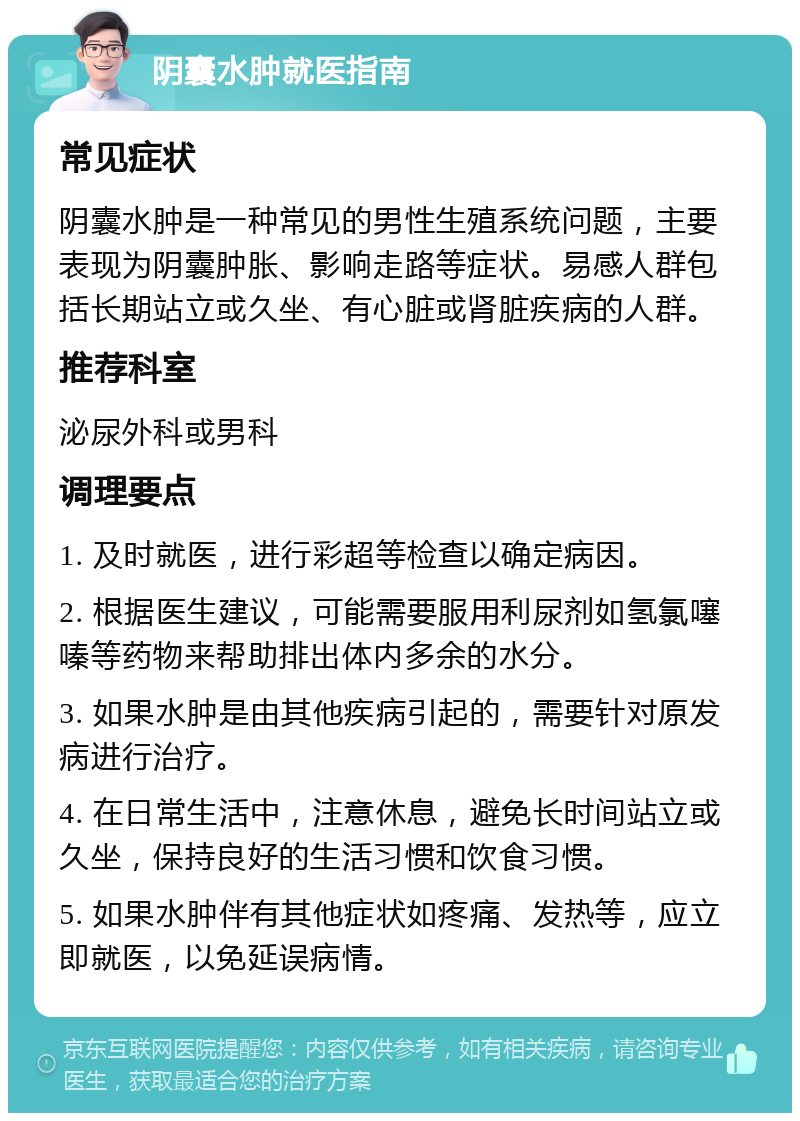 阴囊水肿就医指南 常见症状 阴囊水肿是一种常见的男性生殖系统问题，主要表现为阴囊肿胀、影响走路等症状。易感人群包括长期站立或久坐、有心脏或肾脏疾病的人群。 推荐科室 泌尿外科或男科 调理要点 1. 及时就医，进行彩超等检查以确定病因。 2. 根据医生建议，可能需要服用利尿剂如氢氯噻嗪等药物来帮助排出体内多余的水分。 3. 如果水肿是由其他疾病引起的，需要针对原发病进行治疗。 4. 在日常生活中，注意休息，避免长时间站立或久坐，保持良好的生活习惯和饮食习惯。 5. 如果水肿伴有其他症状如疼痛、发热等，应立即就医，以免延误病情。