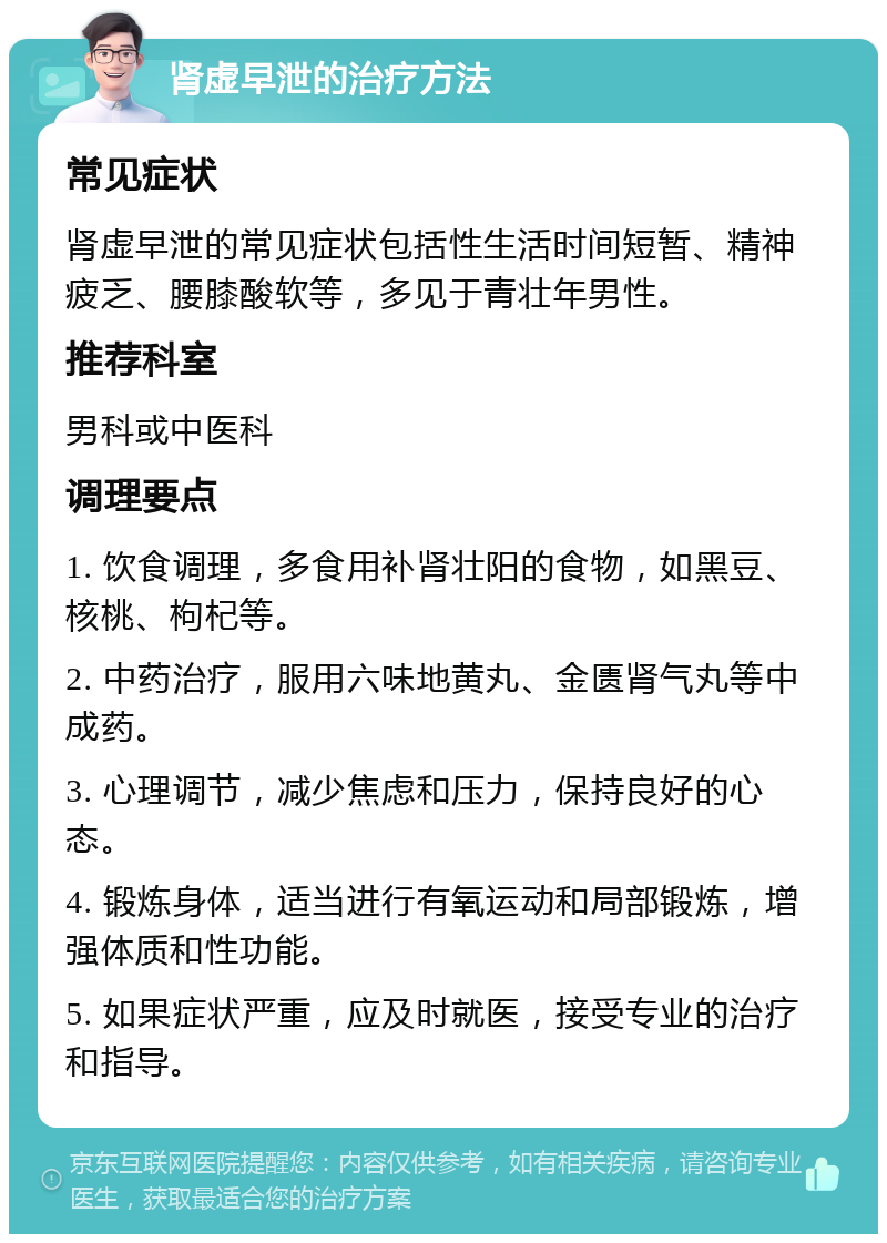 肾虚早泄的治疗方法 常见症状 肾虚早泄的常见症状包括性生活时间短暂、精神疲乏、腰膝酸软等，多见于青壮年男性。 推荐科室 男科或中医科 调理要点 1. 饮食调理，多食用补肾壮阳的食物，如黑豆、核桃、枸杞等。 2. 中药治疗，服用六味地黄丸、金匮肾气丸等中成药。 3. 心理调节，减少焦虑和压力，保持良好的心态。 4. 锻炼身体，适当进行有氧运动和局部锻炼，增强体质和性功能。 5. 如果症状严重，应及时就医，接受专业的治疗和指导。