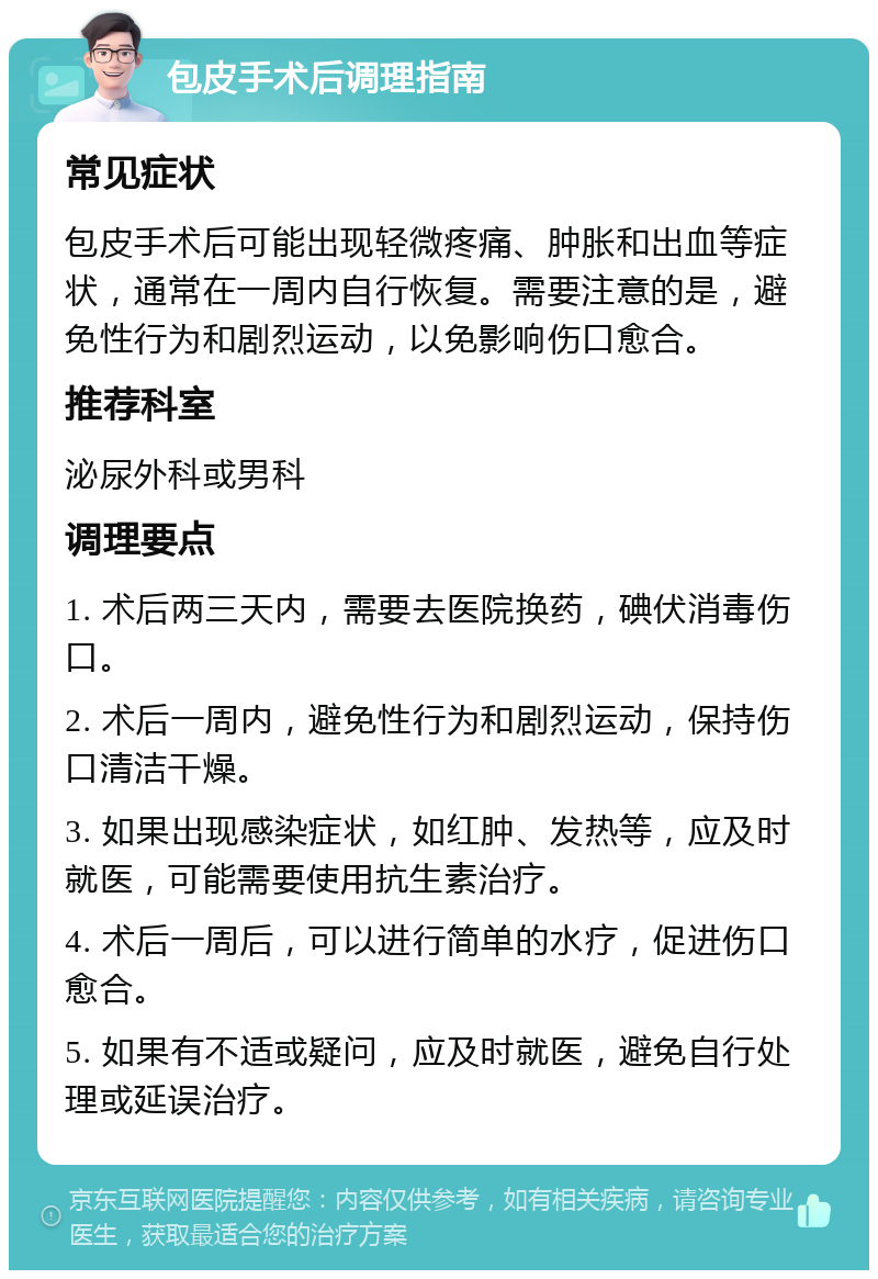 包皮手术后调理指南 常见症状 包皮手术后可能出现轻微疼痛、肿胀和出血等症状，通常在一周内自行恢复。需要注意的是，避免性行为和剧烈运动，以免影响伤口愈合。 推荐科室 泌尿外科或男科 调理要点 1. 术后两三天内，需要去医院换药，碘伏消毒伤口。 2. 术后一周内，避免性行为和剧烈运动，保持伤口清洁干燥。 3. 如果出现感染症状，如红肿、发热等，应及时就医，可能需要使用抗生素治疗。 4. 术后一周后，可以进行简单的水疗，促进伤口愈合。 5. 如果有不适或疑问，应及时就医，避免自行处理或延误治疗。