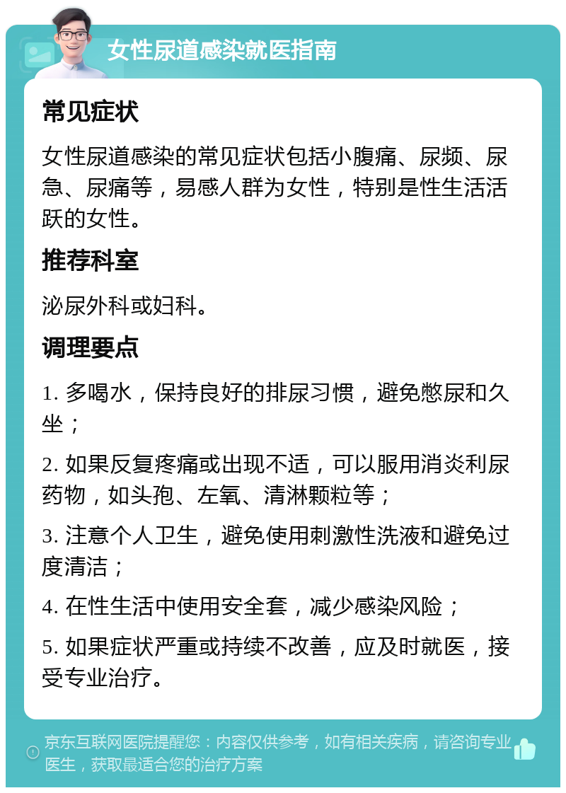 女性尿道感染就医指南 常见症状 女性尿道感染的常见症状包括小腹痛、尿频、尿急、尿痛等，易感人群为女性，特别是性生活活跃的女性。 推荐科室 泌尿外科或妇科。 调理要点 1. 多喝水，保持良好的排尿习惯，避免憋尿和久坐； 2. 如果反复疼痛或出现不适，可以服用消炎利尿药物，如头孢、左氧、清淋颗粒等； 3. 注意个人卫生，避免使用刺激性洗液和避免过度清洁； 4. 在性生活中使用安全套，减少感染风险； 5. 如果症状严重或持续不改善，应及时就医，接受专业治疗。