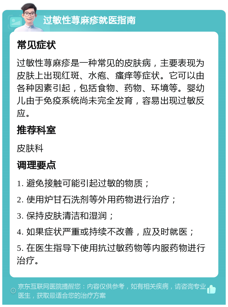 过敏性荨麻疹就医指南 常见症状 过敏性荨麻疹是一种常见的皮肤病，主要表现为皮肤上出现红斑、水疱、瘙痒等症状。它可以由各种因素引起，包括食物、药物、环境等。婴幼儿由于免疫系统尚未完全发育，容易出现过敏反应。 推荐科室 皮肤科 调理要点 1. 避免接触可能引起过敏的物质； 2. 使用炉甘石洗剂等外用药物进行治疗； 3. 保持皮肤清洁和湿润； 4. 如果症状严重或持续不改善，应及时就医； 5. 在医生指导下使用抗过敏药物等内服药物进行治疗。