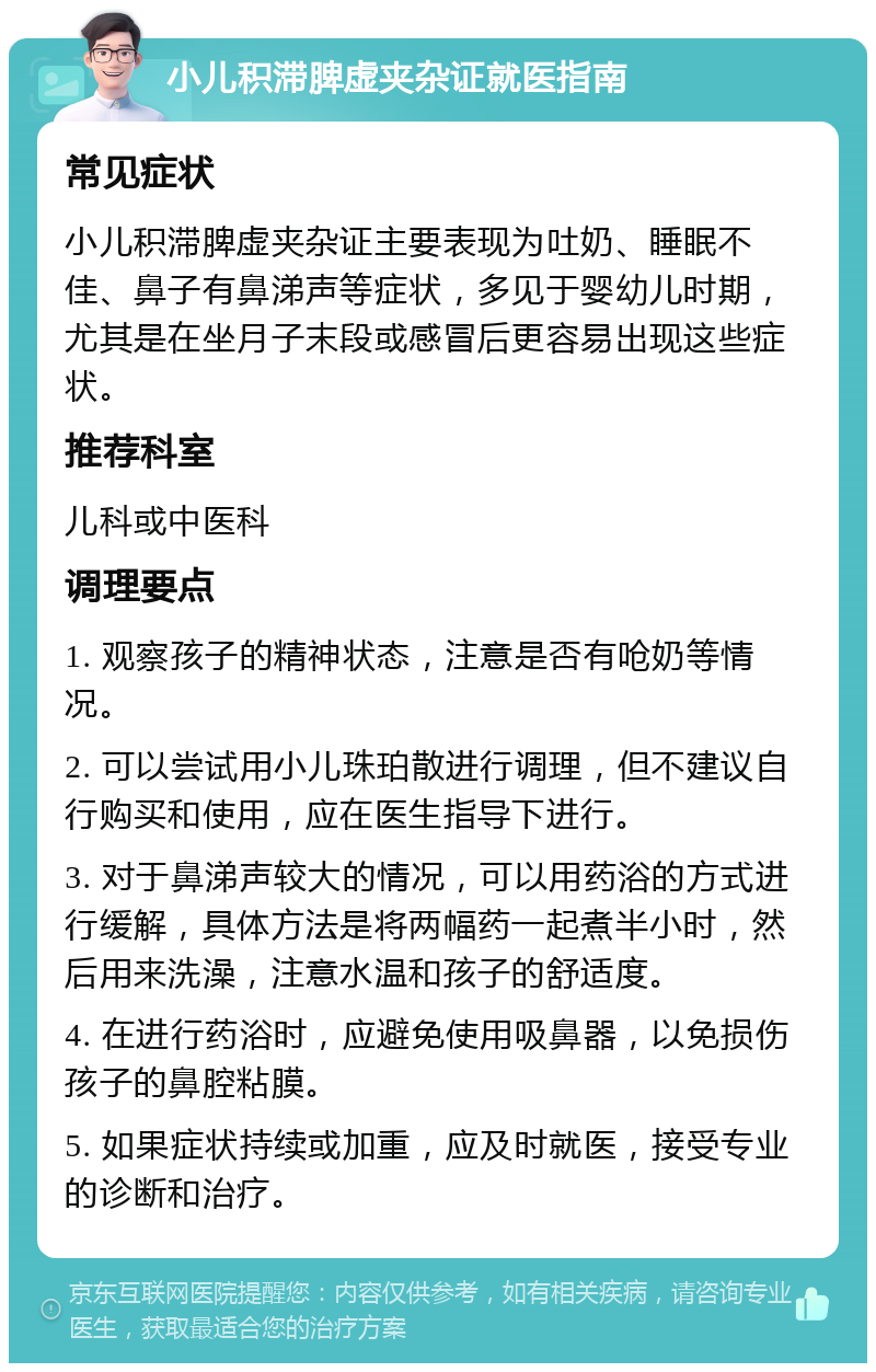 小儿积滞脾虚夹杂证就医指南 常见症状 小儿积滞脾虚夹杂证主要表现为吐奶、睡眠不佳、鼻子有鼻涕声等症状，多见于婴幼儿时期，尤其是在坐月子末段或感冒后更容易出现这些症状。 推荐科室 儿科或中医科 调理要点 1. 观察孩子的精神状态，注意是否有呛奶等情况。 2. 可以尝试用小儿珠珀散进行调理，但不建议自行购买和使用，应在医生指导下进行。 3. 对于鼻涕声较大的情况，可以用药浴的方式进行缓解，具体方法是将两幅药一起煮半小时，然后用来洗澡，注意水温和孩子的舒适度。 4. 在进行药浴时，应避免使用吸鼻器，以免损伤孩子的鼻腔粘膜。 5. 如果症状持续或加重，应及时就医，接受专业的诊断和治疗。