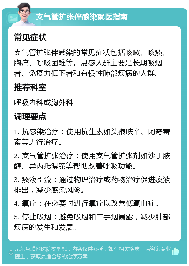 支气管扩张伴感染就医指南 常见症状 支气管扩张伴感染的常见症状包括咳嗽、咳痰、胸痛、呼吸困难等。易感人群主要是长期吸烟者、免疫力低下者和有慢性肺部疾病的人群。 推荐科室 呼吸内科或胸外科 调理要点 1. 抗感染治疗：使用抗生素如头孢呋辛、阿奇霉素等进行治疗。 2. 支气管扩张治疗：使用支气管扩张剂如沙丁胺醇、异丙托溴铵等帮助改善呼吸功能。 3. 痰液引流：通过物理治疗或药物治疗促进痰液排出，减少感染风险。 4. 氧疗：在必要时进行氧疗以改善低氧血症。 5. 停止吸烟：避免吸烟和二手烟暴露，减少肺部疾病的发生和发展。