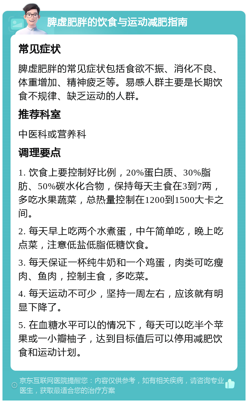 脾虚肥胖的饮食与运动减肥指南 常见症状 脾虚肥胖的常见症状包括食欲不振、消化不良、体重增加、精神疲乏等。易感人群主要是长期饮食不规律、缺乏运动的人群。 推荐科室 中医科或营养科 调理要点 1. 饮食上要控制好比例，20%蛋白质、30%脂肪、50%碳水化合物，保持每天主食在3到7两，多吃水果蔬菜，总热量控制在1200到1500大卡之间。 2. 每天早上吃两个水煮蛋，中午简单吃，晚上吃点菜，注意低盐低脂低糖饮食。 3. 每天保证一杯纯牛奶和一个鸡蛋，肉类可吃瘦肉、鱼肉，控制主食，多吃菜。 4. 每天运动不可少，坚持一周左右，应该就有明显下降了。 5. 在血糖水平可以的情况下，每天可以吃半个苹果或一小瓣柚子，达到目标值后可以停用减肥饮食和运动计划。