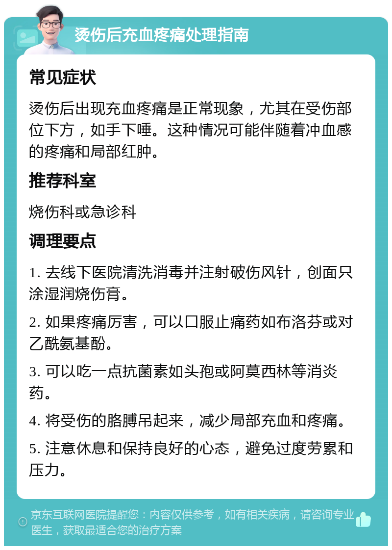 烫伤后充血疼痛处理指南 常见症状 烫伤后出现充血疼痛是正常现象，尤其在受伤部位下方，如手下唾。这种情况可能伴随着冲血感的疼痛和局部红肿。 推荐科室 烧伤科或急诊科 调理要点 1. 去线下医院清洗消毒并注射破伤风针，创面只涂湿润烧伤膏。 2. 如果疼痛厉害，可以口服止痛药如布洛芬或对乙酰氨基酚。 3. 可以吃一点抗菌素如头孢或阿莫西林等消炎药。 4. 将受伤的胳膊吊起来，减少局部充血和疼痛。 5. 注意休息和保持良好的心态，避免过度劳累和压力。