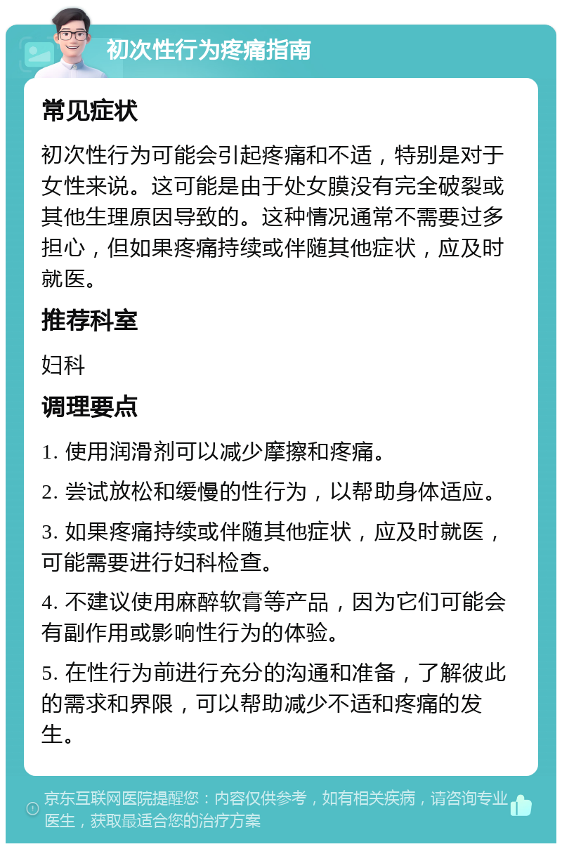 初次性行为疼痛指南 常见症状 初次性行为可能会引起疼痛和不适，特别是对于女性来说。这可能是由于处女膜没有完全破裂或其他生理原因导致的。这种情况通常不需要过多担心，但如果疼痛持续或伴随其他症状，应及时就医。 推荐科室 妇科 调理要点 1. 使用润滑剂可以减少摩擦和疼痛。 2. 尝试放松和缓慢的性行为，以帮助身体适应。 3. 如果疼痛持续或伴随其他症状，应及时就医，可能需要进行妇科检查。 4. 不建议使用麻醉软膏等产品，因为它们可能会有副作用或影响性行为的体验。 5. 在性行为前进行充分的沟通和准备，了解彼此的需求和界限，可以帮助减少不适和疼痛的发生。