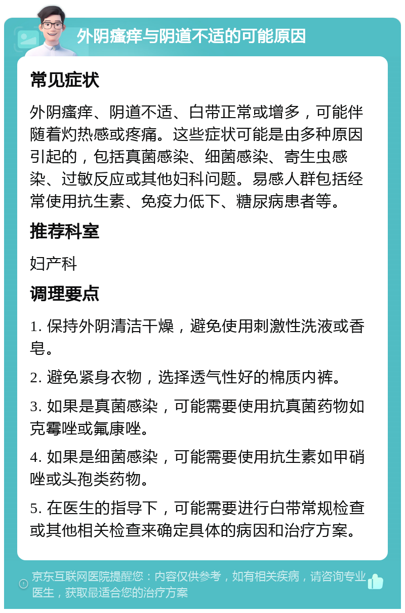 外阴瘙痒与阴道不适的可能原因 常见症状 外阴瘙痒、阴道不适、白带正常或增多，可能伴随着灼热感或疼痛。这些症状可能是由多种原因引起的，包括真菌感染、细菌感染、寄生虫感染、过敏反应或其他妇科问题。易感人群包括经常使用抗生素、免疫力低下、糖尿病患者等。 推荐科室 妇产科 调理要点 1. 保持外阴清洁干燥，避免使用刺激性洗液或香皂。 2. 避免紧身衣物，选择透气性好的棉质内裤。 3. 如果是真菌感染，可能需要使用抗真菌药物如克霉唑或氟康唑。 4. 如果是细菌感染，可能需要使用抗生素如甲硝唑或头孢类药物。 5. 在医生的指导下，可能需要进行白带常规检查或其他相关检查来确定具体的病因和治疗方案。