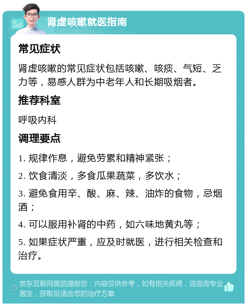 肾虚咳嗽就医指南 常见症状 肾虚咳嗽的常见症状包括咳嗽、咳痰、气短、乏力等，易感人群为中老年人和长期吸烟者。 推荐科室 呼吸内科 调理要点 1. 规律作息，避免劳累和精神紧张； 2. 饮食清淡，多食瓜果蔬菜，多饮水； 3. 避免食用辛、酸、麻、辣、油炸的食物，忌烟酒； 4. 可以服用补肾的中药，如六味地黄丸等； 5. 如果症状严重，应及时就医，进行相关检查和治疗。