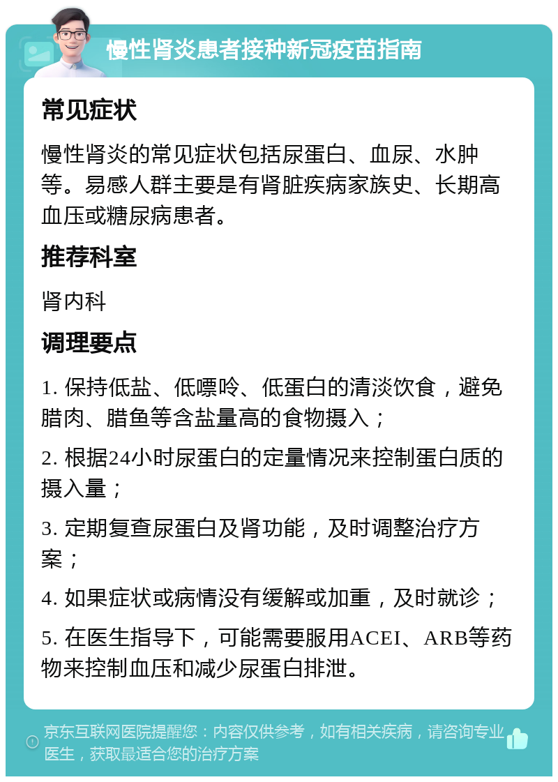 慢性肾炎患者接种新冠疫苗指南 常见症状 慢性肾炎的常见症状包括尿蛋白、血尿、水肿等。易感人群主要是有肾脏疾病家族史、长期高血压或糖尿病患者。 推荐科室 肾内科 调理要点 1. 保持低盐、低嘌呤、低蛋白的清淡饮食，避免腊肉、腊鱼等含盐量高的食物摄入； 2. 根据24小时尿蛋白的定量情况来控制蛋白质的摄入量； 3. 定期复查尿蛋白及肾功能，及时调整治疗方案； 4. 如果症状或病情没有缓解或加重，及时就诊； 5. 在医生指导下，可能需要服用ACEI、ARB等药物来控制血压和减少尿蛋白排泄。