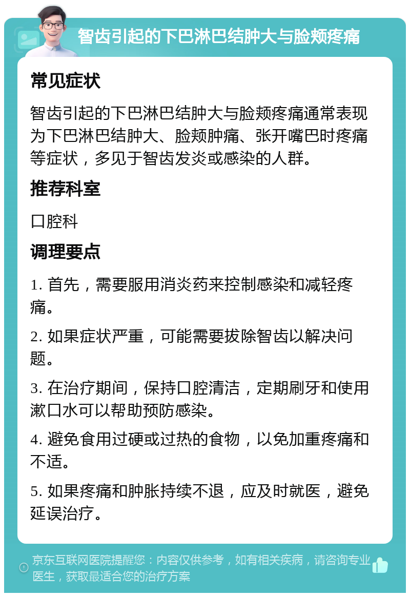 智齿引起的下巴淋巴结肿大与脸颊疼痛 常见症状 智齿引起的下巴淋巴结肿大与脸颊疼痛通常表现为下巴淋巴结肿大、脸颊肿痛、张开嘴巴时疼痛等症状，多见于智齿发炎或感染的人群。 推荐科室 口腔科 调理要点 1. 首先，需要服用消炎药来控制感染和减轻疼痛。 2. 如果症状严重，可能需要拔除智齿以解决问题。 3. 在治疗期间，保持口腔清洁，定期刷牙和使用漱口水可以帮助预防感染。 4. 避免食用过硬或过热的食物，以免加重疼痛和不适。 5. 如果疼痛和肿胀持续不退，应及时就医，避免延误治疗。