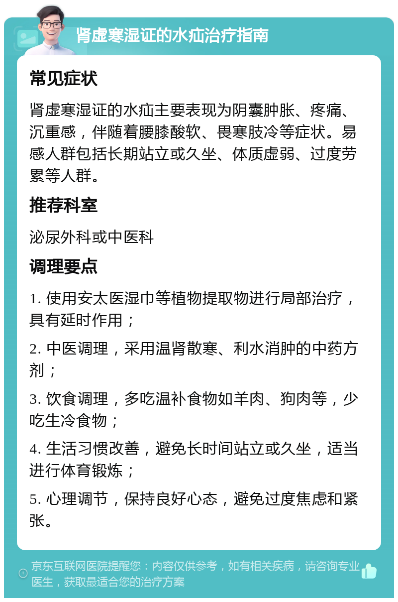 肾虚寒湿证的水疝治疗指南 常见症状 肾虚寒湿证的水疝主要表现为阴囊肿胀、疼痛、沉重感，伴随着腰膝酸软、畏寒肢冷等症状。易感人群包括长期站立或久坐、体质虚弱、过度劳累等人群。 推荐科室 泌尿外科或中医科 调理要点 1. 使用安太医湿巾等植物提取物进行局部治疗，具有延时作用； 2. 中医调理，采用温肾散寒、利水消肿的中药方剂； 3. 饮食调理，多吃温补食物如羊肉、狗肉等，少吃生冷食物； 4. 生活习惯改善，避免长时间站立或久坐，适当进行体育锻炼； 5. 心理调节，保持良好心态，避免过度焦虑和紧张。