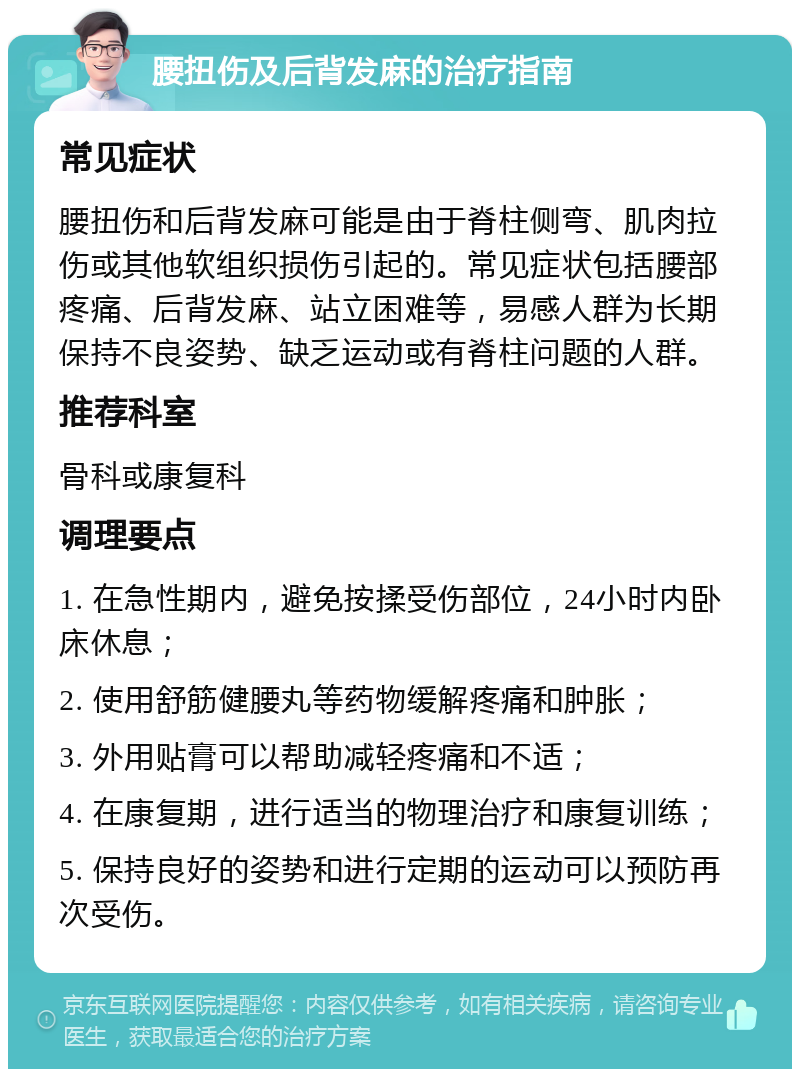 腰扭伤及后背发麻的治疗指南 常见症状 腰扭伤和后背发麻可能是由于脊柱侧弯、肌肉拉伤或其他软组织损伤引起的。常见症状包括腰部疼痛、后背发麻、站立困难等，易感人群为长期保持不良姿势、缺乏运动或有脊柱问题的人群。 推荐科室 骨科或康复科 调理要点 1. 在急性期内，避免按揉受伤部位，24小时内卧床休息； 2. 使用舒筋健腰丸等药物缓解疼痛和肿胀； 3. 外用贴膏可以帮助减轻疼痛和不适； 4. 在康复期，进行适当的物理治疗和康复训练； 5. 保持良好的姿势和进行定期的运动可以预防再次受伤。