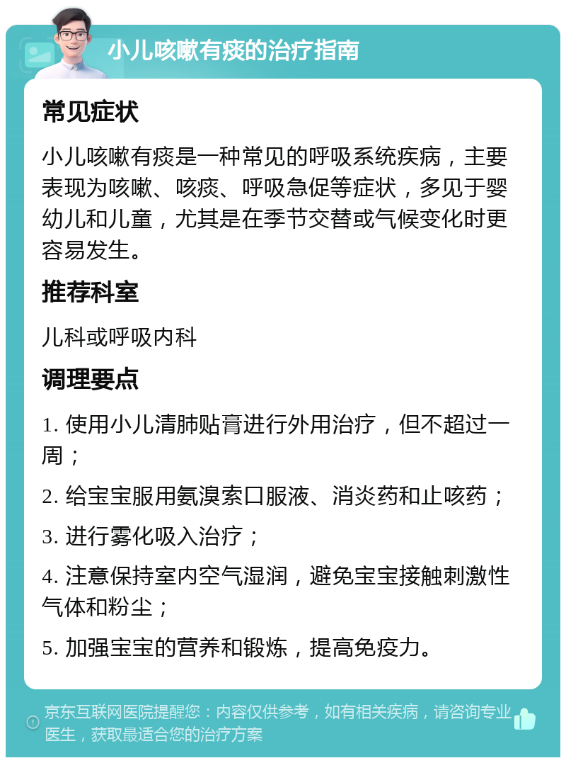 小儿咳嗽有痰的治疗指南 常见症状 小儿咳嗽有痰是一种常见的呼吸系统疾病，主要表现为咳嗽、咳痰、呼吸急促等症状，多见于婴幼儿和儿童，尤其是在季节交替或气候变化时更容易发生。 推荐科室 儿科或呼吸内科 调理要点 1. 使用小儿清肺贴膏进行外用治疗，但不超过一周； 2. 给宝宝服用氨溴索口服液、消炎药和止咳药； 3. 进行雾化吸入治疗； 4. 注意保持室内空气湿润，避免宝宝接触刺激性气体和粉尘； 5. 加强宝宝的营养和锻炼，提高免疫力。