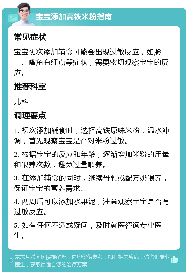 宝宝添加高铁米粉指南 常见症状 宝宝初次添加辅食可能会出现过敏反应，如脸上、嘴角有红点等症状，需要密切观察宝宝的反应。 推荐科室 儿科 调理要点 1. 初次添加辅食时，选择高铁原味米粉，温水冲调，首先观察宝宝是否对米粉过敏。 2. 根据宝宝的反应和年龄，逐渐增加米粉的用量和喂养次数，避免过量喂养。 3. 在添加辅食的同时，继续母乳或配方奶喂养，保证宝宝的营养需求。 4. 两周后可以添加水果泥，注意观察宝宝是否有过敏反应。 5. 如有任何不适或疑问，及时就医咨询专业医生。