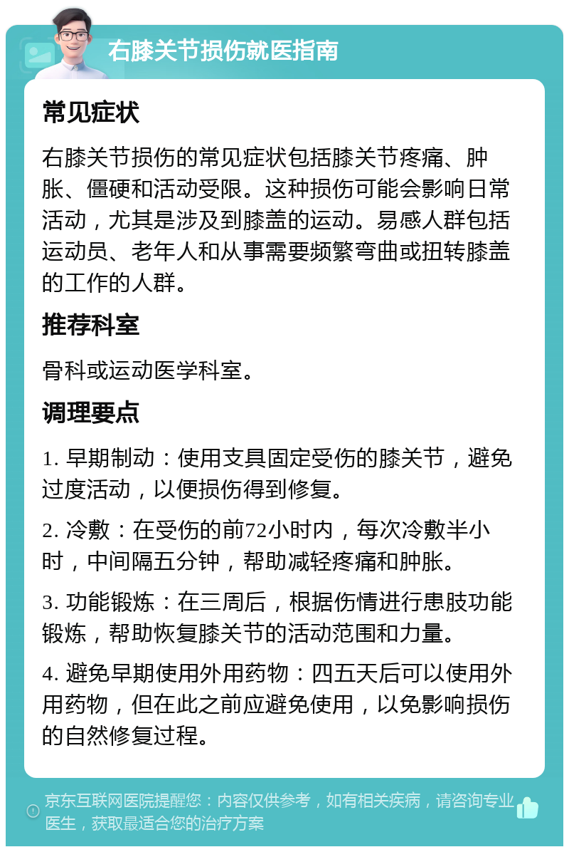 右膝关节损伤就医指南 常见症状 右膝关节损伤的常见症状包括膝关节疼痛、肿胀、僵硬和活动受限。这种损伤可能会影响日常活动，尤其是涉及到膝盖的运动。易感人群包括运动员、老年人和从事需要频繁弯曲或扭转膝盖的工作的人群。 推荐科室 骨科或运动医学科室。 调理要点 1. 早期制动：使用支具固定受伤的膝关节，避免过度活动，以便损伤得到修复。 2. 冷敷：在受伤的前72小时内，每次冷敷半小时，中间隔五分钟，帮助减轻疼痛和肿胀。 3. 功能锻炼：在三周后，根据伤情进行患肢功能锻炼，帮助恢复膝关节的活动范围和力量。 4. 避免早期使用外用药物：四五天后可以使用外用药物，但在此之前应避免使用，以免影响损伤的自然修复过程。