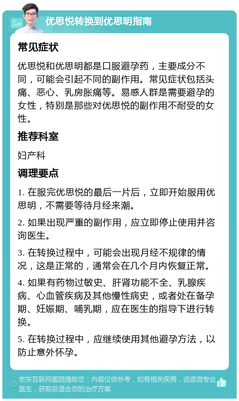 优思悦转换到优思明指南 常见症状 优思悦和优思明都是口服避孕药，主要成分不同，可能会引起不同的副作用。常见症状包括头痛、恶心、乳房胀痛等。易感人群是需要避孕的女性，特别是那些对优思悦的副作用不耐受的女性。 推荐科室 妇产科 调理要点 1. 在服完优思悦的最后一片后，立即开始服用优思明，不需要等待月经来潮。 2. 如果出现严重的副作用，应立即停止使用并咨询医生。 3. 在转换过程中，可能会出现月经不规律的情况，这是正常的，通常会在几个月内恢复正常。 4. 如果有药物过敏史、肝肾功能不全、乳腺疾病、心血管疾病及其他慢性病史，或者处在备孕期、妊娠期、哺乳期，应在医生的指导下进行转换。 5. 在转换过程中，应继续使用其他避孕方法，以防止意外怀孕。