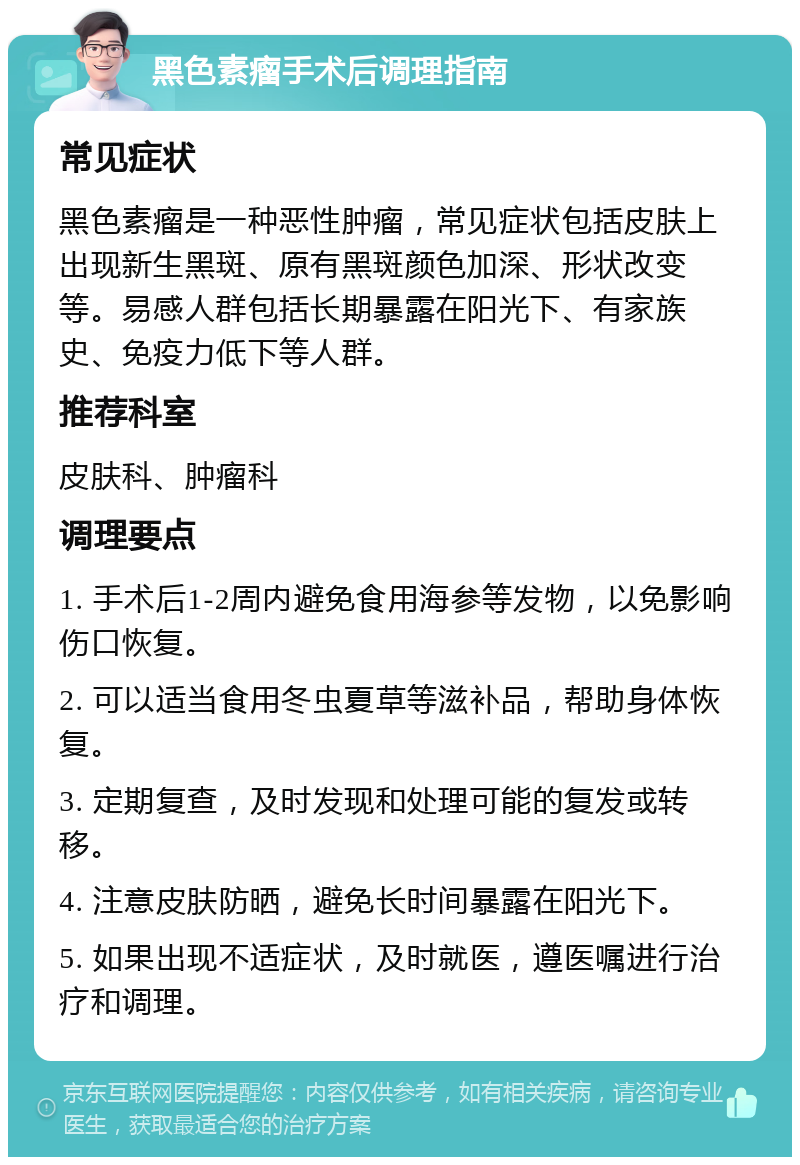 黑色素瘤手术后调理指南 常见症状 黑色素瘤是一种恶性肿瘤，常见症状包括皮肤上出现新生黑斑、原有黑斑颜色加深、形状改变等。易感人群包括长期暴露在阳光下、有家族史、免疫力低下等人群。 推荐科室 皮肤科、肿瘤科 调理要点 1. 手术后1-2周内避免食用海参等发物，以免影响伤口恢复。 2. 可以适当食用冬虫夏草等滋补品，帮助身体恢复。 3. 定期复查，及时发现和处理可能的复发或转移。 4. 注意皮肤防晒，避免长时间暴露在阳光下。 5. 如果出现不适症状，及时就医，遵医嘱进行治疗和调理。