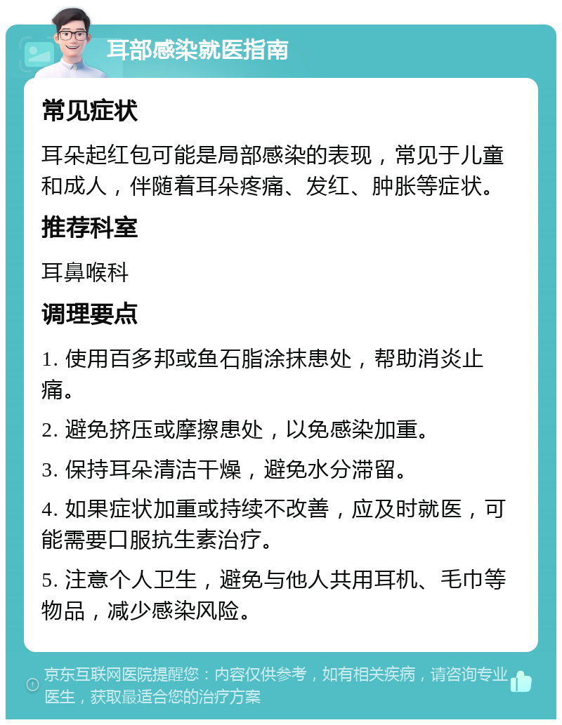 耳部感染就医指南 常见症状 耳朵起红包可能是局部感染的表现，常见于儿童和成人，伴随着耳朵疼痛、发红、肿胀等症状。 推荐科室 耳鼻喉科 调理要点 1. 使用百多邦或鱼石脂涂抹患处，帮助消炎止痛。 2. 避免挤压或摩擦患处，以免感染加重。 3. 保持耳朵清洁干燥，避免水分滞留。 4. 如果症状加重或持续不改善，应及时就医，可能需要口服抗生素治疗。 5. 注意个人卫生，避免与他人共用耳机、毛巾等物品，减少感染风险。