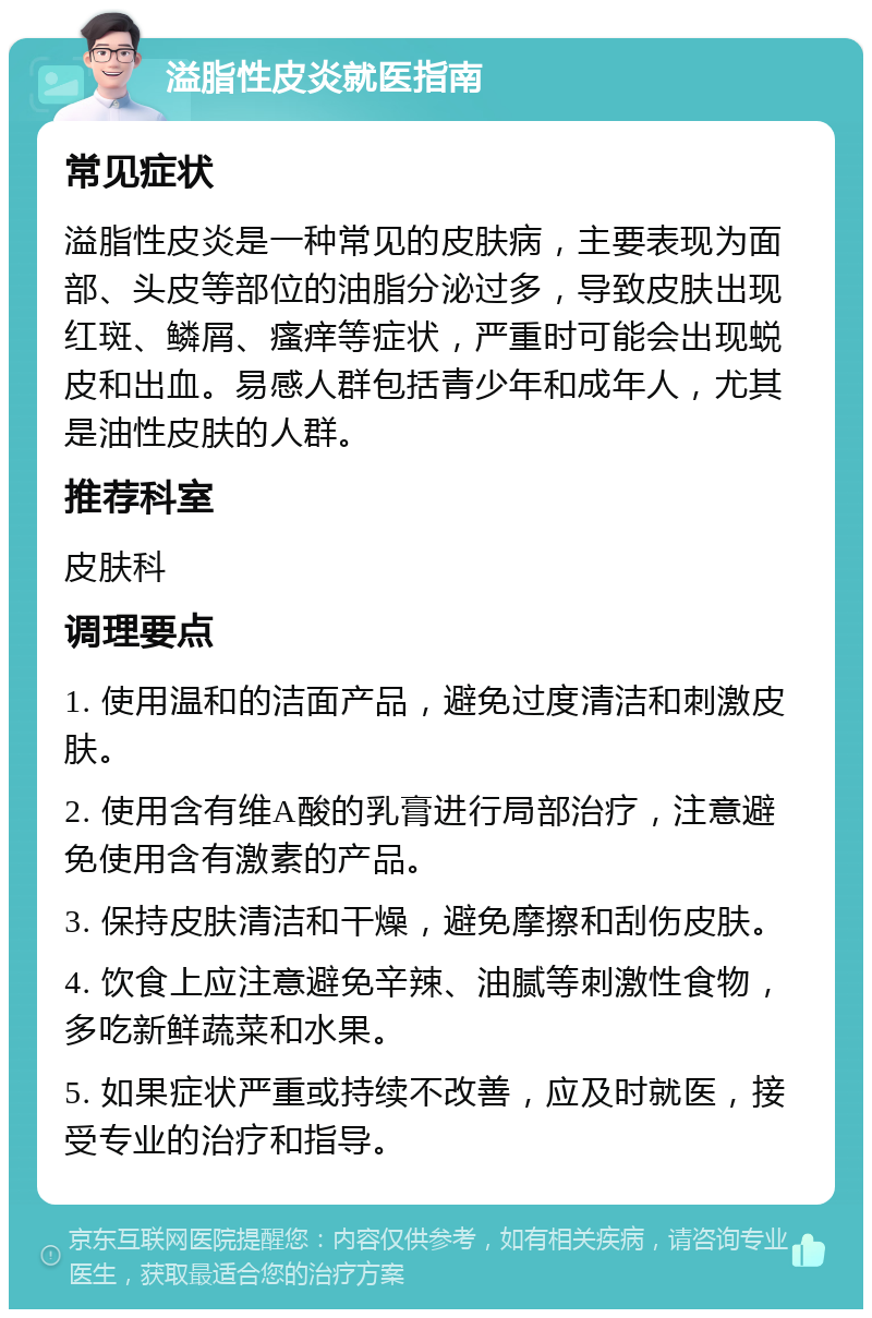 溢脂性皮炎就医指南 常见症状 溢脂性皮炎是一种常见的皮肤病，主要表现为面部、头皮等部位的油脂分泌过多，导致皮肤出现红斑、鳞屑、瘙痒等症状，严重时可能会出现蜕皮和出血。易感人群包括青少年和成年人，尤其是油性皮肤的人群。 推荐科室 皮肤科 调理要点 1. 使用温和的洁面产品，避免过度清洁和刺激皮肤。 2. 使用含有维A酸的乳膏进行局部治疗，注意避免使用含有激素的产品。 3. 保持皮肤清洁和干燥，避免摩擦和刮伤皮肤。 4. 饮食上应注意避免辛辣、油腻等刺激性食物，多吃新鲜蔬菜和水果。 5. 如果症状严重或持续不改善，应及时就医，接受专业的治疗和指导。