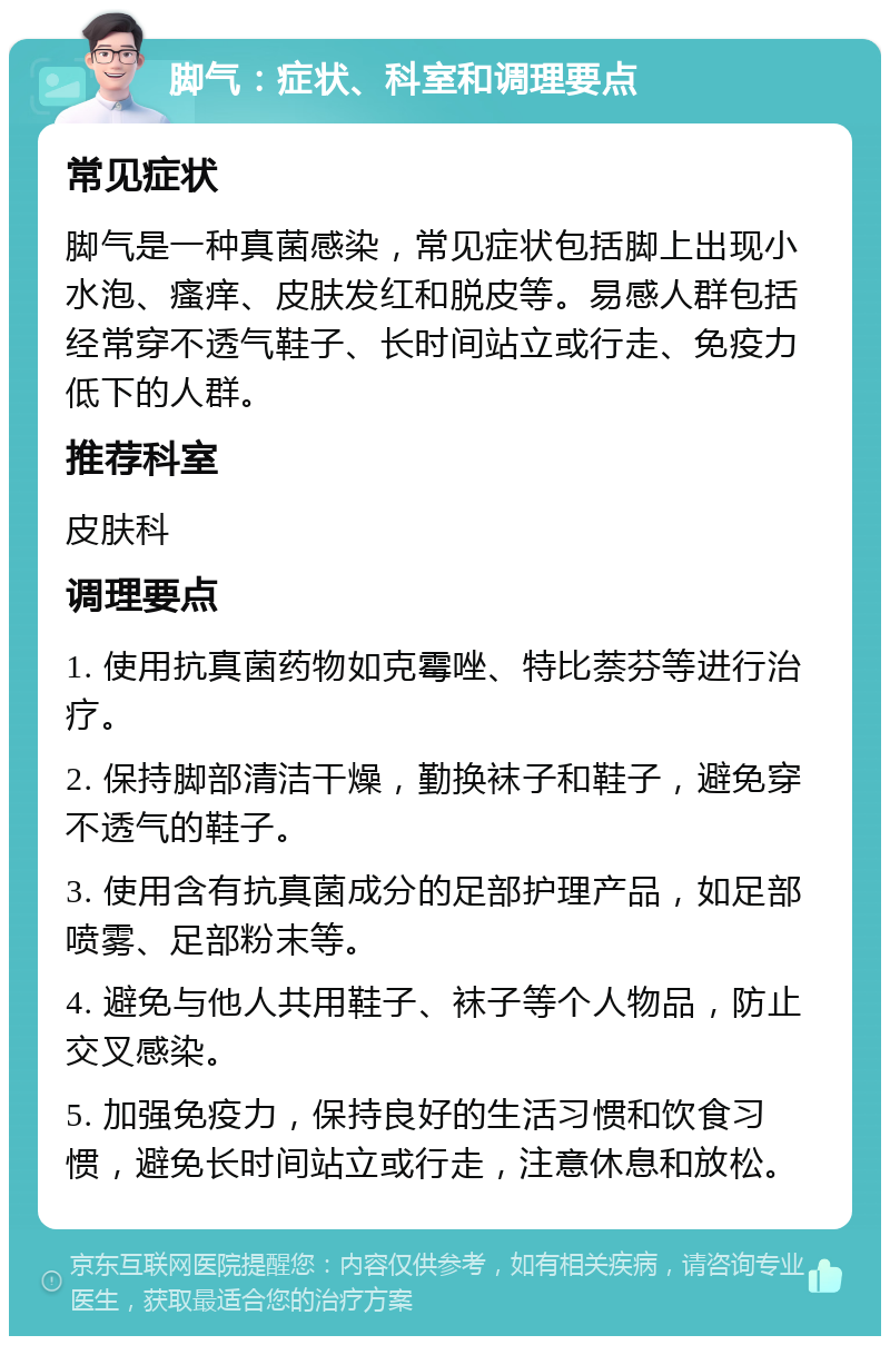 脚气：症状、科室和调理要点 常见症状 脚气是一种真菌感染，常见症状包括脚上出现小水泡、瘙痒、皮肤发红和脱皮等。易感人群包括经常穿不透气鞋子、长时间站立或行走、免疫力低下的人群。 推荐科室 皮肤科 调理要点 1. 使用抗真菌药物如克霉唑、特比萘芬等进行治疗。 2. 保持脚部清洁干燥，勤换袜子和鞋子，避免穿不透气的鞋子。 3. 使用含有抗真菌成分的足部护理产品，如足部喷雾、足部粉末等。 4. 避免与他人共用鞋子、袜子等个人物品，防止交叉感染。 5. 加强免疫力，保持良好的生活习惯和饮食习惯，避免长时间站立或行走，注意休息和放松。