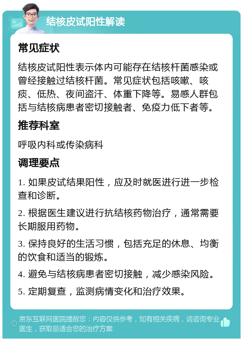 结核皮试阳性解读 常见症状 结核皮试阳性表示体内可能存在结核杆菌感染或曾经接触过结核杆菌。常见症状包括咳嗽、咳痰、低热、夜间盗汗、体重下降等。易感人群包括与结核病患者密切接触者、免疫力低下者等。 推荐科室 呼吸内科或传染病科 调理要点 1. 如果皮试结果阳性，应及时就医进行进一步检查和诊断。 2. 根据医生建议进行抗结核药物治疗，通常需要长期服用药物。 3. 保持良好的生活习惯，包括充足的休息、均衡的饮食和适当的锻炼。 4. 避免与结核病患者密切接触，减少感染风险。 5. 定期复查，监测病情变化和治疗效果。