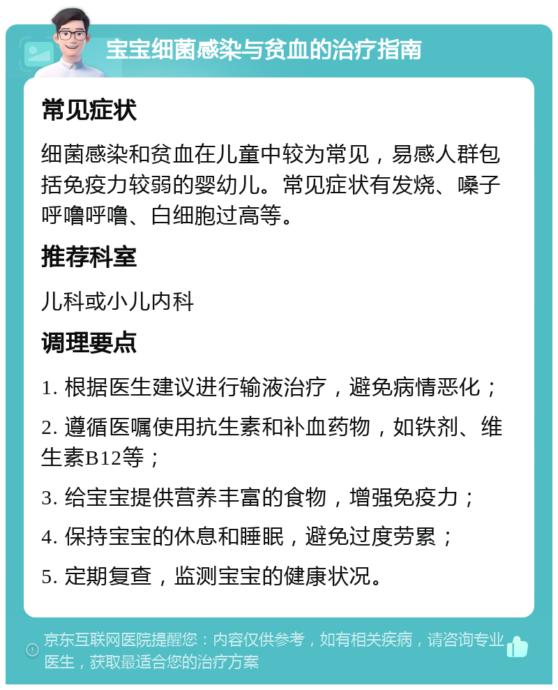 宝宝细菌感染与贫血的治疗指南 常见症状 细菌感染和贫血在儿童中较为常见，易感人群包括免疫力较弱的婴幼儿。常见症状有发烧、嗓子呼噜呼噜、白细胞过高等。 推荐科室 儿科或小儿内科 调理要点 1. 根据医生建议进行输液治疗，避免病情恶化； 2. 遵循医嘱使用抗生素和补血药物，如铁剂、维生素B12等； 3. 给宝宝提供营养丰富的食物，增强免疫力； 4. 保持宝宝的休息和睡眠，避免过度劳累； 5. 定期复查，监测宝宝的健康状况。