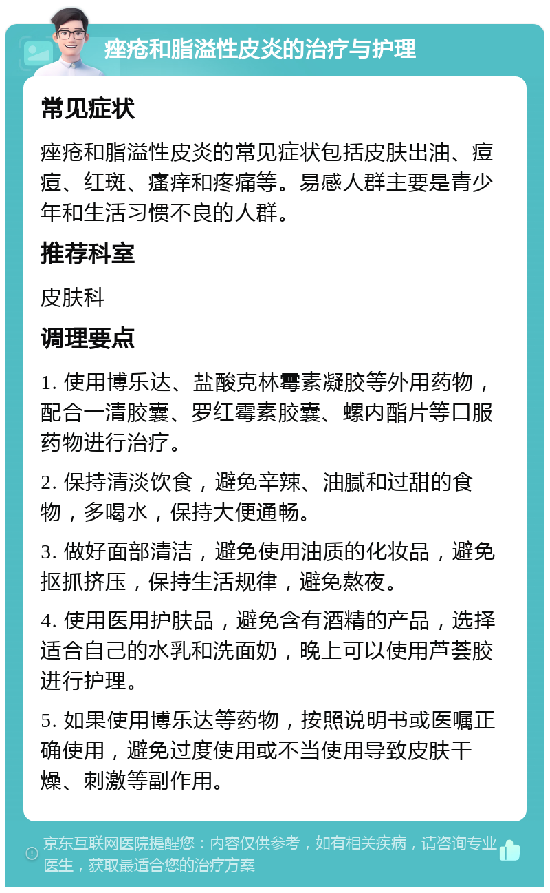 痤疮和脂溢性皮炎的治疗与护理 常见症状 痤疮和脂溢性皮炎的常见症状包括皮肤出油、痘痘、红斑、瘙痒和疼痛等。易感人群主要是青少年和生活习惯不良的人群。 推荐科室 皮肤科 调理要点 1. 使用博乐达、盐酸克林霉素凝胶等外用药物，配合一清胶囊、罗红霉素胶囊、螺内酯片等口服药物进行治疗。 2. 保持清淡饮食，避免辛辣、油腻和过甜的食物，多喝水，保持大便通畅。 3. 做好面部清洁，避免使用油质的化妆品，避免抠抓挤压，保持生活规律，避免熬夜。 4. 使用医用护肤品，避免含有酒精的产品，选择适合自己的水乳和洗面奶，晚上可以使用芦荟胶进行护理。 5. 如果使用博乐达等药物，按照说明书或医嘱正确使用，避免过度使用或不当使用导致皮肤干燥、刺激等副作用。