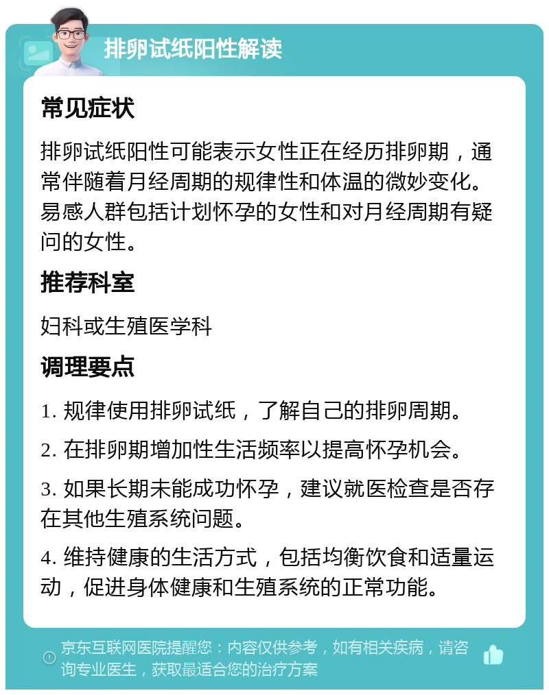 排卵试纸阳性解读 常见症状 排卵试纸阳性可能表示女性正在经历排卵期，通常伴随着月经周期的规律性和体温的微妙变化。易感人群包括计划怀孕的女性和对月经周期有疑问的女性。 推荐科室 妇科或生殖医学科 调理要点 1. 规律使用排卵试纸，了解自己的排卵周期。 2. 在排卵期增加性生活频率以提高怀孕机会。 3. 如果长期未能成功怀孕，建议就医检查是否存在其他生殖系统问题。 4. 维持健康的生活方式，包括均衡饮食和适量运动，促进身体健康和生殖系统的正常功能。