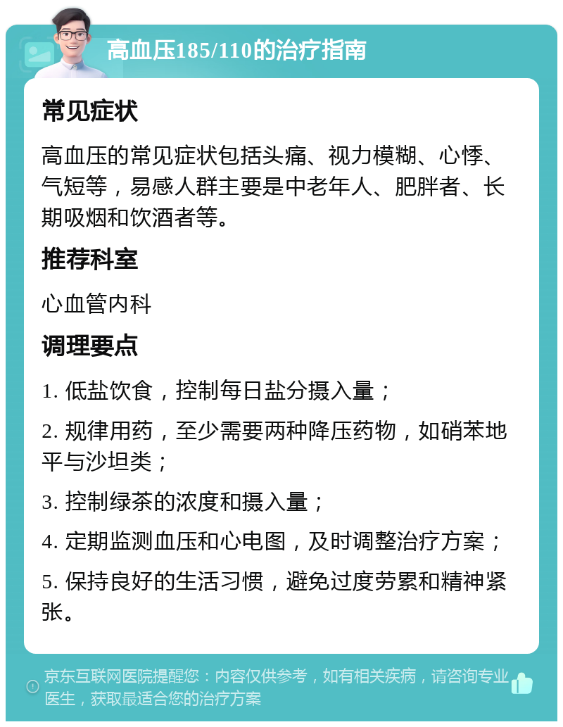 高血压185/110的治疗指南 常见症状 高血压的常见症状包括头痛、视力模糊、心悸、气短等，易感人群主要是中老年人、肥胖者、长期吸烟和饮酒者等。 推荐科室 心血管内科 调理要点 1. 低盐饮食，控制每日盐分摄入量； 2. 规律用药，至少需要两种降压药物，如硝苯地平与沙坦类； 3. 控制绿茶的浓度和摄入量； 4. 定期监测血压和心电图，及时调整治疗方案； 5. 保持良好的生活习惯，避免过度劳累和精神紧张。