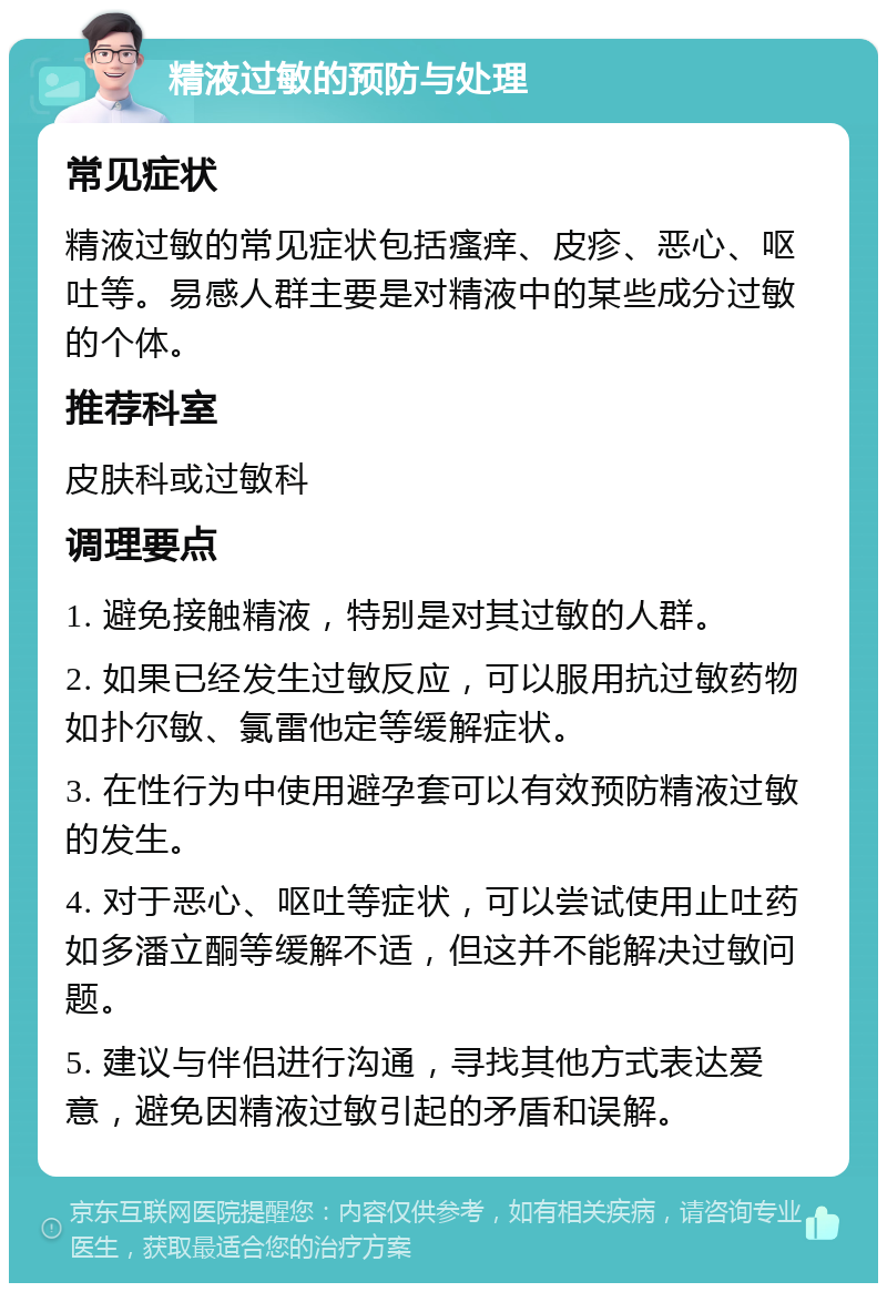 精液过敏的预防与处理 常见症状 精液过敏的常见症状包括瘙痒、皮疹、恶心、呕吐等。易感人群主要是对精液中的某些成分过敏的个体。 推荐科室 皮肤科或过敏科 调理要点 1. 避免接触精液，特别是对其过敏的人群。 2. 如果已经发生过敏反应，可以服用抗过敏药物如扑尔敏、氯雷他定等缓解症状。 3. 在性行为中使用避孕套可以有效预防精液过敏的发生。 4. 对于恶心、呕吐等症状，可以尝试使用止吐药如多潘立酮等缓解不适，但这并不能解决过敏问题。 5. 建议与伴侣进行沟通，寻找其他方式表达爱意，避免因精液过敏引起的矛盾和误解。