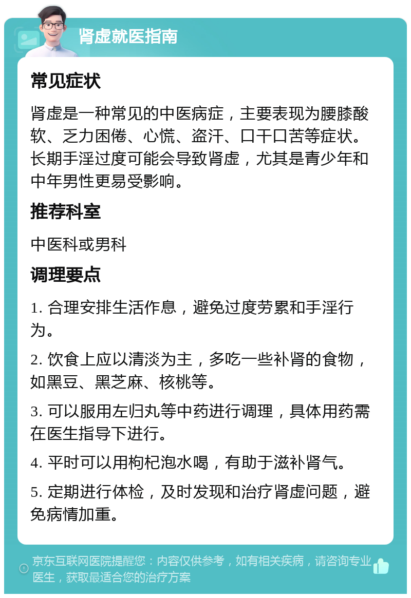 肾虚就医指南 常见症状 肾虚是一种常见的中医病症，主要表现为腰膝酸软、乏力困倦、心慌、盗汗、口干口苦等症状。长期手淫过度可能会导致肾虚，尤其是青少年和中年男性更易受影响。 推荐科室 中医科或男科 调理要点 1. 合理安排生活作息，避免过度劳累和手淫行为。 2. 饮食上应以清淡为主，多吃一些补肾的食物，如黑豆、黑芝麻、核桃等。 3. 可以服用左归丸等中药进行调理，具体用药需在医生指导下进行。 4. 平时可以用枸杞泡水喝，有助于滋补肾气。 5. 定期进行体检，及时发现和治疗肾虚问题，避免病情加重。