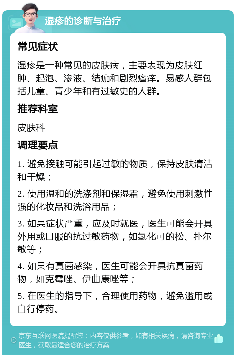 湿疹的诊断与治疗 常见症状 湿疹是一种常见的皮肤病，主要表现为皮肤红肿、起泡、渗液、结痂和剧烈瘙痒。易感人群包括儿童、青少年和有过敏史的人群。 推荐科室 皮肤科 调理要点 1. 避免接触可能引起过敏的物质，保持皮肤清洁和干燥； 2. 使用温和的洗涤剂和保湿霜，避免使用刺激性强的化妆品和洗浴用品； 3. 如果症状严重，应及时就医，医生可能会开具外用或口服的抗过敏药物，如氢化可的松、扑尔敏等； 4. 如果有真菌感染，医生可能会开具抗真菌药物，如克霉唑、伊曲康唑等； 5. 在医生的指导下，合理使用药物，避免滥用或自行停药。