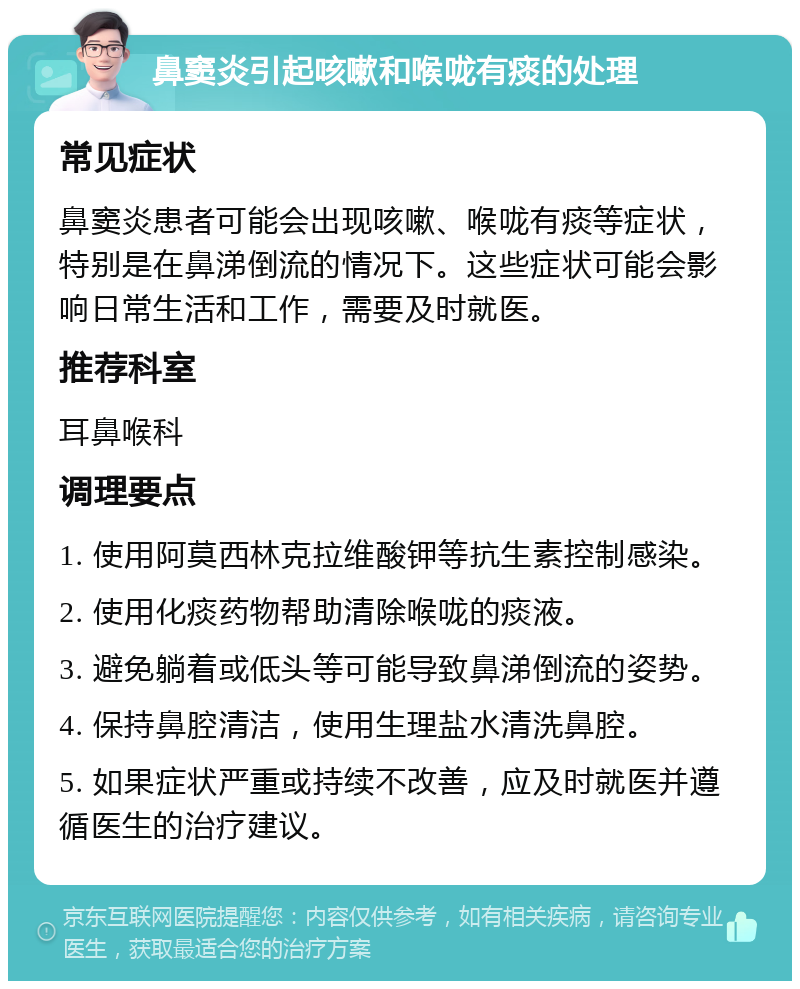 鼻窦炎引起咳嗽和喉咙有痰的处理 常见症状 鼻窦炎患者可能会出现咳嗽、喉咙有痰等症状，特别是在鼻涕倒流的情况下。这些症状可能会影响日常生活和工作，需要及时就医。 推荐科室 耳鼻喉科 调理要点 1. 使用阿莫西林克拉维酸钾等抗生素控制感染。 2. 使用化痰药物帮助清除喉咙的痰液。 3. 避免躺着或低头等可能导致鼻涕倒流的姿势。 4. 保持鼻腔清洁，使用生理盐水清洗鼻腔。 5. 如果症状严重或持续不改善，应及时就医并遵循医生的治疗建议。